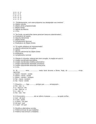 a- a - a - a
b- a - a- à
c- à - a - a
d- à - à - à
e- a - à - à
2 - "Evidentemente, com esse programa vou desagradar aos mestres"
a- Objeto indireto
b- Objeto direto preposicionado
c- Objeto Direto
d- Agente da Passiva
e- n.d.a.
3- "Ao fundo, as pedrinhas claras pareciam tesouros abandonados".
a- Predicativo do sujeito
b- Adjunto Adnominal
c- Objeto Direto
d- Complemento Nominal
e- Predicativo do Objeto Direto
4- "O sujeito afastava-se impressionado".
a- adjunto adnominal do sujeito
b- aposto
c- adjunto adnominal do objeto direto
d- predicativo
e- complemento nominal
5- Cláudia é irriquieta, todavia tem bom coração. A oração em azul é:
a- oração coordenada assindética
b- oração coordenada sindética adversativa
c- oração subordinada adverbial concessiva
d- oração subordinada adverbial consecutiva
e- n.d.a.
6- Já ............. anos, ............... neste local árvores e flores. Hoje, só ................... ervas
daninhas.
a- fazem - haviam - existe
b- fazem - havia - existe
c- fazem - haviam - existem
d- faz - havia - existem
e- faz - havia - existe
7- Preveniu-....... logo ........... perigos que ......... ameaçavam.
a- lhe - dos - o
b- o - face os - lhe
c- lhe - face os - o
d- o - dos - o
e- lhe - dos - lhe
8- O funcionário ................ ele se referiu é pessoa ............. se pode confiar.
a- que - da qual
b- a que - quem
c- a quem - em que
d- do qual - que
e- o qual - em que
9- Escolha a alternativa correta:
a- Preferia brincar do que trabalhar.
b- Preferia mais brincar a trabalhar.
 
