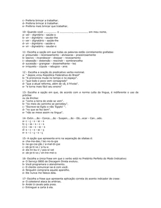 c- Preferia brincar a trabalhar.
d- Preferia brincar à trabalhar.
e- Preferia mais brincar que trabalhar.
10- Quando você ............... o ..............., ................ em meu nome.
a- ver - dignitário - saúde-o
b- vir - dignitário - saudai-lhe
c- ver - dignatário - saúde-lhe
d- vir - dignitário - saúde-o
e- vir - dignatário - saudai-o
11- Escolha a opção em que todas as palavras estão corretamente grafadas:
a- presunsão - recenseamento - alvíssaras - prazeirosamente
b- lascivo - incandescer - dissipar - revezamento
c- obsessão - distensão - rescindir - sombrancelha
d- sucessão - grangear - dissemelhante - tez
e- irriquieto - cúpula - rabugice - anis
12 - Escolha a oração do predicativo verbo-nominal.
a- " depois virou República Federativa do Brasil"
b- "A pronúncia muda no tempo e no espaço".
c- "que todo o povo vem consagrado"
d- "que a atual reforma, além de vã, é frívola".
e- "e torna mais fácil seu ensino"
13- Escolha a opção em que, de acordo com a norma culta da língua, é indiferente o uso da
próclise
ou da ênclise:
a- "como a terra de onde se vem".
b- "no meio do caminho se percebeu".
c- "Escreve-se Egito e não 'Egipto' ".
d- "no que se fez bem".
e- "não se mexe assim na língua".
14- Extin....ão - Conce....ão - Suspen....ão - Ob...ecar - Can...ado.
a- c - ç - s - sc - s
b- ç - ss - s - c - s
c) s - ss - s - sc - s
d- s - c - s - sc - ç
e- s - c - ç - s - ç
15- A opção que apresenta erro na separação de sílabas é:
a- cha-ma-das / tec-no-lo-gia
b- ne-go-cia-ção / a-mal-di-çoe
c- ob-je-ti-vo / a-tu-a
d- dis-tri-bu-ir / pos-sí-vel
e- ob-je-ti-vo / en-tre-mei-o
16- Escolha a única frase em que o verbo está no Pretérito Perfeito do Modo Indicativo:
a- O Serviço 0800 de Discagem Direta evoluiu.
b- Você programara o atendimento.
c- O cliente comunicar-se-á com você.
d- Ninguém compraria aquele aparelho.
e- Ele nunca me falava dela.
17- Escolha a frase que apresenta aplicação correta do acento indicador de crase:
a- O colesterol ataca às artérias.
b- Andei à cavalo pela praia.
c- Entreguei a carta à ela.
 