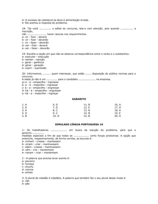 d- O excesso de colesterol se deve à alimentação errada.
e- Ele acertou à resposta do problema.
18- "Se você .............. o edital do concurso, leia-o com atenção, pois quando ............... a
inscrição,
não ....................... haver rasuras nos requerimentos.
a- vir - fizer - deverá
b- vir - fizer - deverão
c- vir - fazer - deverão
d- ver - fizer - deverá
e- ver - fazer - deverão
19- Escolha a opção em que não se observa correspondência entre o verbo e o substantivo.
a- executar - execução
b- isentar - isenção
c- gerar - gerência
d- gerar - geração
e- suprir - supressão
20- Informamos, ......... quem interessar, que estão ....... disposição do público normas para o
concurso.
A idade já não é um ............. para o candidato .................... na empresa.
a) a - à - empecilho - ingressar
b- a - à - impecilho - ingressar
c- à - a - empecilho - engressar
d- há - à - empecilho - engressar
e- há - a - impecilho - ingreçar
GABARITO
1. A
2. A
3. A
4. D
5. B
6. D
7. D
8. C
9. C
10. D
11. B
12. E
13. B
14. B
15. B
16. A
17. D
18. A
19. E
20. A
SIMULADO LÍNGUA PORTUGUESA 16
1- Os trabalhadores ................... em busca da solução do problema, para que o
governo ..............
medidas especiais a fim de que todos se .................. como forças produtivas. A opção que
preenche, respectivamente, de forma correta, as lacunas é:
a- vinham - criasse - mantessem
b- viriam - criar - mantivessem
c- vêem - criasse - mantivessem
d- vêm - crie - mantenham
e- vieram - criar - mantenham
2 - A palavra que precisa levar acento é:
a- parceiro
b- fumaça
c- chuchu
d- ciencia
e- artista
3- O plural de cidadão é cidadãos. A palavra que também faz o seu plural desse modo é:
a- cão
b- pão
 