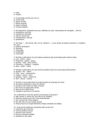 c- anão
d- nações
4- A expressão escrita com erro é:
a- sonho lindo.
b- garoto levado.
c- folhas amarela.
d- pedra molhada.
e- crianças alegres.
5- No fragmento "gotejantes de suor, bêbedos de calor, desvairados de insolação: , não há:
a- substantivo concreto
b- substantivo derivado
c- adjunto adnominal
d- complemento nominal
e- paralelismo
6- Na frase "... tão bonita, tão, sei lá, radiante..." a que classe da palavra pertence o vocábulo
em azul?
a- palavra denotativa
b- advérbio
c- interjeição
d- preposição
e- conjunção
7- Escolha a alternativa em que todas as palavras são acentuadas pela mesma razão:
a- Luís - feiúra - reúne
b- freqüente - papéis - jóquei
c- gambá - Tietê - pára (verbo)
d- cerimônia - fizésseis - ninguém
e- pêra - enjôo - crânio
8- Escolha a alternativa em que nenhuma palavra deve ser acentuada graficamente:
a- egoista - flor - hifens
b- trem - grau - chapeuzinho
c- orgãos - jovens - heroi
d- pessoas - bamu - destrui-lo
e- item - bonus - rubrica
9- Escolha a única alternativa incorreta quanto ao emprego da crase:
a- Os alunos assistiram à aula em silêncio.
b- Contarei uma história à estas crianças
c- Ele correu às cegas pelo campo.
d- Meu pai foi à Bela Roma
e- Cheguei à uma hora e foi dormir
10- A alternativa incorreta quanto ao emprego do porquê é:
a- Não revelou o motivo por que não foi ao trabalho.
b- Estavam ansiosos por que o dia amanhecesse.
c- Eis o porquê da minha viagem.
d- Ela não veio por que estava doente.
e- Porque houve um engarrafamento chegou atrasado ao colégio.
11- O plural dos adjetivos compostos está correto em:
a- uniformes azul-marinho
b- ciências político-sociais
c- poemas herói-cômico
d- pernas amarelos-gualdas
e- vestidos cor-de-rosas
 