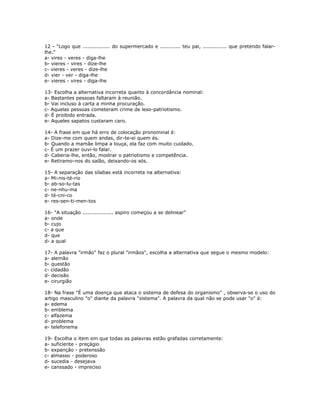 12 - "Logo que ................ do supermercado e ............ teu pai, .............. que pretendo falar-
lhe."
a- vires - veres - diga-lhe
b- vieres - vires - dize-lhe
c- vieres - veres - dize-lhe
d- vier - ver - diga-lhe
e- vieres - vires - diga-lhe
13- Escolha a alternativa incorreta quanto à concordância nominal:
a- Bastantes pessoas faltaram à reunião.
b- Vai incluso à carta a minha procuração.
c- Aquelas pessoas cometeram crime de leso-patriotismo.
d- É proibido entrada.
e- Aqueles sapatos custaram caro.
14- A frase em que há erro de colocação pronominal é:
a- Dize-me com quem andas, dir-te-ei quem és.
b- Quando a mamãe limpa a louça, ela faz com muito cuidado.
c- É um prazer ouvi-lo falar.
d- Caberia-lhe, então, mostrar o patriotismo e competência.
e- Retiramo-nos do salão, deixando-os sós.
15- A separação das sílabas está incorreta na alternativa:
a- Mi-nis-té-rio
b- ab-so-lu-tas
c- ne-nhu-ma
d- té-cni-co
e- res-sen-ti-men-tos
16- "A situação .................. aspiro começou a se delinear"
a- onde
b- cujo
c- a que
d- que
d- a qual
17- A palavra "irmão" faz o plural "irmãos", escolha a alternativa que segue o mesmo modelo:
a- alemão
b- questão
c- cidadão
d- decisão
e- cirurgião
18- Na frase "É uma doença que ataca o sistema de defesa do organismo" , observa-se o uso do
artigo masculino "o" diante da palavra "sistema". A palavra da qual não se pode usar "o" é:
a- edema
b- emblema
c- alfazema
d- problema
e- telefonema
19- Escolha o item em que todas as palavras estão grafadas corretamente:
a- suficiente - preçágio
b- expanção - pretenssão
c- almasso - poderoso
d- sucedia - desejava
e- canssado - impreciso
 
