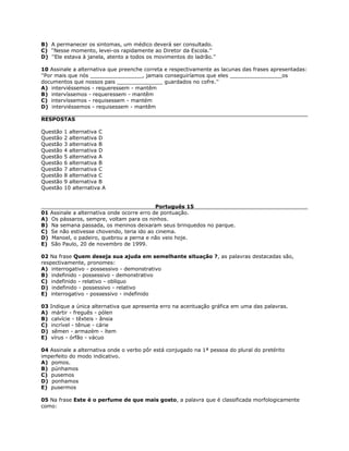 B) A permanecer os sintomas, um médico deverá ser consultado.
C) ''Nesse momento, levei-os rapidamente ao Diretor da Escola.''
D) ''Ele estava à janela, atento a todos os movimentos do ladrão.''
10 Assinale a alternativa que preenche correta e respectivamente as lacunas das frases apresentadas:
''Por mais que nós ________________, jamais conseguiríamos que eles ________________os
documentos que nossos pais ______________ guardados no cofre.''
A) interviéssemos - requeressem - mantêm
B) intervíssemos - requeressem - mantêm
C) intervíssemos - requisessem - mantém
D) interviéssemos - requisessem - mantêm
RESPOSTAS
Questão 1 alternativa C
Questão 2 alternativa D
Questão 3 alternativa B
Questão 4 alternativa D
Questão 5 alternativa A
Questão 6 alternativa B
Questão 7 alternativa C
Questão 8 alternativa C
Questão 9 alternativa B
Questão 10 alternativa A
Português 15
01 Assinale a alternativa onde ocorre erro de pontuação.
A) Os pássaros, sempre, voltam para os ninhos.
B) Na semana passada, os meninos deixaram seus brinquedos no parque.
C) Se não estivesse chovendo, teria ido ao cinema.
D) Manoel, o padeiro, quebrou a perna e não veio hoje.
E) São Paulo, 20 de novembro de 1999.
02 Na frase Quem deseja sua ajuda em semelhante situação ?, as palavras destacadas são,
respectivamente, pronomes:
A) interrogativo - possessivo - demonstrativo
B) indefinido - possessivo - demonstrativo
C) indefinido - relativo - oblíquo
D) indefinido - possessivo - relativo
E) interrogativo - possessivo - indefinido
03 Indique a única alternativa que apresenta erro na acentuação gráfica em uma das palavras.
A) mártir - freguês - pólen
B) calvície - têxteis - ânsia
C) incrível - tênue - cárie
D) sêmen - armazém - ítem
E) vírus - órfão - vácuo
04 Assinale a alternativa onde o verbo pôr está conjugado na 1ª pessoa do plural do pretérito
imperfeito do modo indicativo.
A) pomos.
B) púnhamos
C) pusemos
D) ponhamos
E) pusermos
05 Na frase Este é o perfume de que mais gosto, a palavra que é classificada morfologicamente
como:
 