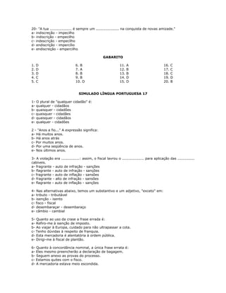 20- "A tua .................. é sempre um ................... na conquista de novas amizade."
a- indiscreção - impecilho
b- indiscrição - empecilho
c- indescrição - empecílho
d- endiscrição - impercílio
e- endiscreção - empercilho
GABARITO
1. D
2. D
3. D
4. C
5. C
6. B
7. A
8. B
9. B
10. D
11. A
12. B
13. B
14. D
15. D
16. C
17. C
18. C
19. D
20. B
SIMULADO LÍNGUA PORTUGUESA 17
1- O plural de "qualquer cidadão" é:
a- qualquer - cidadãos
b- quaisquer - cidadões
c- quaisquer - cidadães
d- quaisquer - cidadãos
e- qualquer - cidadões
2 - "Anos a fio..." A expressão significa:
a- Há muitos anos.
b- Há anos atrás
c- Por muitos anos.
d- Por uma seqüência de anos.
e- Nos últimos anos.
3- A violação era ...............: assim, o fiscal lavrou o .................. para aplicação das ..............
cabíveis.
a- fragrante - auto de infração - sanções
b- flagrante - auto de infração - sanções
c- fragrante - auto de inflação - sansões
d- fragrante - alto de infração - sansões
e- flagrante - auto de inflação - sanções
4- Nas alternativas abaixo, temos um substantivo e um adjetivo, "exceto" em:
a- tributo - tributável
b- isenção - isento
c- fisco - fiscal
d- desembaraçar - desembaraço
e- câmbio - cambial
5- Quanto ao uso da crase a frase errada é:
a- Refiro-me à isenção de imposto.
b- Ao viajar à Europa, cuidado para não ultrapassar a cota.
c- Tenho dúvidas à respeito de franquia.
d- Esta mercadoria é atentatória à ordem pública.
e- Dirigi-me à fiscal de plantão.
6- Quanto à concordância nominal, a única frase errata é:
a- Eles mesmo preencherão a declaração de bagagem.
b- Seguem anexo as provas do processo.
c- Estamos quites com o fisco.
d- A mercadoria estava meio escondida.
 