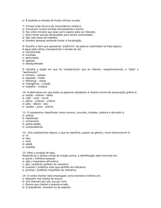 e- É proibida a entrada de frutas cítricas no país.
7- A frase onde há erro de concordância verbal é:
a- Houveram muitos turistas atravessando a ponte.
b- Faz vinte minutos que esse carro espera para ser liberado.
c- Deve haver poucas declarações para serem examinadas.
d- São oito horas de trabalho.
e- Existem pessoas tentando burlar a fiscalização.
8- Escolha o item que apresenta "antônimo" da palavra sublinhada na frase abaixo:
A água está calma, transparente e riscada de sol.
a- concentrada
b- excitada
c- perturbada
d- agitada
e- desequilibrada
9- Escolha a opção em que há "substantivos" que se referem, respectivamente, a "ação" e
"sentimento":
a- homem - passos
b- passado - medo
c- diferença - raízes
d- inteligência - criação
e- trabalho - tristeza
10- A alternativa em que todas as palavras obedecem à mesma norma de acentuação gráfica é:
a- saúde - solúvel - saída
b- café - você - corrói
c- pátria - indícios - critério
d- pólo - álbum - táxi
e- caráter - juízo - artéria
11- O substantivo classificado como comum, concreto, simples, coletivo e derivado é:
a- justiça
b- habitantes
c- romanceiro
d- pedra-sabão
e- computadores
12 - Dos substantivos abaixo, o que se classifica, quanto ao gênero, como sobrecomum é:
a- ré
b- tatu
c- ente
d- aldeã
e- analista
13- Pões o coração de lado.
Mudando-se o tempo verbal da oração acima, a identificação está incorreta em:
a- pores / infinitivo pessoal
b- põe / imperativo afirmativo
c- pôs / pretérito perfeito do indicativo
d- puseres / pretérito mais que perfeito do indicativo
e- punhas / pretérito imperfeito do indicativo
14- O verbo chamar está empregado como transitivo indireto em:
a- Ninguém nos chama de loucos.
b- Ora chamam por ele, ora por mim.
c- Parece que chamei a pessoa errada.
d- O presidente, chamam-no de esperto.
 