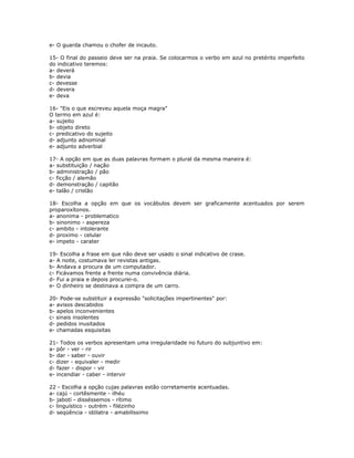 e- O guarda chamou o chofer de incauto.
15- O final do passeio deve ser na praia. Se colocarmos o verbo em azul no pretérito imperfeito
do indicativo teremos:
a- deverá
b- devia
c- devesse
d- devera
e- deva
16- "Eis o que escreveu aquela moça magra"
O termo em azul é:
a- sujeito
b- objeto direto
c- predicativo do sujeito
d- adjunto adnominal
e- adjunto adverbial
17- A opção em que as duas palavras formam o plural da mesma maneira é:
a- substituição / nação
b- administração / pão
c- ficção / alemão
d- demonstração / capitão
e- talão / cristão
18- Escolha a opção em que os vocábulos devem ser graficamente acentuados por serem
proparoxítonos.
a- anonima - problematico
b- sinonimo - aspereza
c- ambito - intolerante
d- proximo - celular
e- impeto - carater
19- Escolha a frase em que não deve ser usado o sinal indicativo de crase.
a- A noite, costumava ler revistas antigas.
b- Andava a procura de um computador.
c- Ficávamos frente a frente numa convivência diária.
d- Fui a praia e depois procurei-o.
e- O dinheiro se destinava a compra de um carro.
20- Pode-se substituir a expressão "solicitações impertinentes" por:
a- avisos descabidos
b- apelos inconvenientes
c- sinais insolentes
d- pedidos inusitados
e- chamadas esquisitas
21- Todos os verbos apresentam uma irregularidade no futuro do subjuntivo em:
a- pôr - ver - rir
b- dar - saber - ouvir
c- dizer - equivaler - medir
d- fazer - dispor - vir
e- incendiar - caber - intervir
22 - Escolha a opção cujas palavras estão corretamente acentuadas.
a- cajú - cortêsmente - ilhéu
b- jabotí - disséssemos - rítimo
c- linguístico - outrém - filézinho
d- seqüência - idólatra - amabilíssimo
 