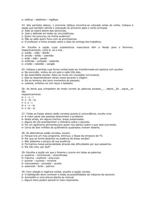 e- esfôrço - abdômen - inglêses
23- Nos períodos abaixo, o pronome oblíquo encontra-se colocado antes do verbo. Indique a
opção que também admite a colocação do pronome após o verbo principal.
a- João se calará diante das denúncias.
b- José o defende em todas as circunstâncias.
c- Quem me procurou na minha ausência?
d- Não se sabe quem ficou com as promissórias.
e- O professor o tinha avisado sobre a data de entrega dos trabalhos.
24- Escolha a opção cujos substantivos masculinos têm a flexão para o feminino,
respectivamente, como ã, oa e ona .
a- sultão - vilão - ladrão
b- ancião - leitão - valentão
c- anão - leão - pavão
d- anfitrião - cortesão - solteirão
e- cristão - tabelião - zangão
25- Indique o período cuja forma verbal pode ser transformada em passiva com auxiliar.
a- Na excursão, visitou-se um país a cada três dias.
b- Na assembléia escolar, falou-se muito em inovações curriculares.
c- Eles se desentenderam várias vezes durante a viagem.
d- Ele se lembrou dos bons momentos do passado.
e- vaidosa, enfeitou-se com laços e babados.
26- As letras que completam de modo correto as palavras escasse__ , depre__ão , aquie__er
são
respectivamente:
a- z - ç - c
b- z - ss - sc
c- s- ç - c
d- s - s - ss
e- s -ss - sc
27- Todas as frases abaixo estão corretas quanto à concordância, exceto uma:
a- A maior parte das pessoas desconhece o problema.
b- Resta ainda, em alguns trechos, áreas preservadas.
c- Alguns de vós acompanham o noticiário sobre o assunto.
d- Foi um agrônomo pernambucano quem nos alertou sobre o que está ocorrendo.
e- Cerca de dois milhões de quilômetros quadrados viraram deserto.
28- As alternativas estão corretas, exceto:
a- Porque era um mau programa, diminuiu o Ibope da emissora de TV.
b- Por que se forma desertos na ausência de áreas verdes?
c- Não sabemos o porque de sua ausência.
d- Formamos nossa personalidade através das dificuldades por que passamos.
e- Ela não veio, por quê?
29- Escolha a opção em que o fonema s ocorre em todas as palavras.
a- exatoria - reconhecido - diversificado
b- máximo - explícita - precursor
c- acionar - sucesso - invisível
d- manuseável - conceder - auxílio
e- essencial - êxito - patrício
30- Com relação à regência verbal, escolha a opção correta.
a- O datilógrafo deve conhecer a todas as possibilidades da máquina de escrever.
b- Aconselho-o uma leitura atenta ao manual.
c- Alguns itens podem parecê-lo mais importante.
 