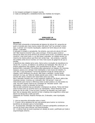d- As margens protegem à margem escrita.
e- Cabe ao datilógrafo o estabelecimento das medidas da margem.
GABARITO
1. D
2. D
3. B
4. D
5. C
6. D
7. A
8. D
9. E
10. C
11. C
12. C
13. D
14. B
15. B
16. A
17. A
18. A
19. C
20. B
21. D
22. D
23. B
24. B
25. A
26. B
27. B
28. C
29. B
30. E
SIMULADO 18
LÍNGUA PORTUGUESA
Questão 1
Já que está começando a temporada de balanço do século XX, pergunta-se:
qual a invenção que mais marcou estes 100 anos? Vai? se convidar o leitor,
aqui, a pensar num invento injustiçado, espécie de herói obscuro do nosso
tempo: o elevador.
O elevador é singelo e sensaborão. No entanto, que seria do século XX sem
ele? Não haveria arranha? céus, para começar. A técnica para construir
estruturas altas era já de domínio do homem havia muito. O problema não era
construir, mas como subir, e, se não fosse o elevador, as cidades seriam no
máximo da mesma altura que Paris tem ainda hoje - seis andares, o padrão
dos prédios antes de se inventar um meio mais suave de galgá-los do que a
escada.
A aparência das cidades seria outra. Seria outra a evolução da arquitetura no
século XX, e outros, os hábitos e as políticas de habitação. Mas não é só. O
próprio gigantismo das cidades, uma característica do século - seria ele
possível sem o elevador? Os prédios altos adensaram as cidades. Em menores
espaços, passou-se a abrigar mais habitações e mais locais de trabalho. E,
com isso, o que aconteceu? Tornou?se possível a fuga do campo para as
cidades, outro fenômeno do século. Não fosse o elevador, muitos ainda
estariam na roça, por falta de cidade grande para onde ir. Não há dúvida: nosso
mundo não seria o mesmo sem essa boba caixa que sobe.
Mas o elevador também tem muitos aspectos negativos. No Brasil, pátria das
injustiças sociais, inventou-se o elevador dito "de serviço", mais um
instrumento para marcar a diferença entre os bem postos a os mal postos na
vida. Aos bem postos reserva-se o prestígio do "elevador social". Aos
mal postos, o exílio no elevador de serviço.
Não se está cantando loas ao elevador e tampouco ao século. Talvez ele fosse
mais humano sem os arranha-céus e as metrópoles. Talvez fôssemos mais
felizes ao rés do chão. O que se quer é atribuir ao elevador seu justo peso.
Que não se esqueça dele, quando se fizer o balanço dos engenhos e artes que
deram ao século XX o rosto que tem.
(Adaptado de TOLEDO, Roberto Pompeu de. O elevador, esse injustiçado.
VEJA.)
1. Leia as seguintes afirmações sobre o texto.
I - O autor narra episódios de sua vida pessoal para ilustrar os inúmeros
beneficios do elevador para a humanidade.
II - As perguntas utilizadas nos segundo e terceiro parágrafos constituem um
recurso do autor para reforçar sua argumentação.
III - A última frase do texto expressa um desejo do autor, justificado por toda a
argumentação anterior.
 
