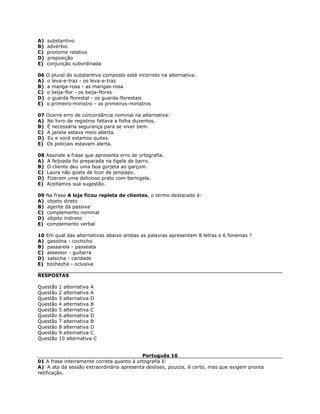 A) substantivo
B) advérbio
C) pronome relativo
D) preposição
E) conjunção subordinada
06 O plural do substantivo composto está incorreto na alternativa:
A) o leva-e-traz - os leva-e-traz
B) a manga-rosa - as mangas-rosa
C) o beija-flor - os beija-flores
D) o guarda florestal - os guarda-florestais
E) o primeiro-ministro - os primeiros-ministros
07 Ocorre erro de concordância nominal na alternativa:
A) No livro de registros faltava a folha duzentos.
B) É necessária segurança para se viver bem.
C) A janela estava meio aberta.
D) Eu e você estamos quites.
E) Os policiais estavam alerta.
08 Assinale a frase que apresenta erro de ortografia.
A) A feijoada foi preparada na tigela de barro.
B) O cliente deu uma boa gorjeta ao garçom.
C) Laura não gosta de licor de jenipapo.
D) Fizeram uma delicioso prato com beringela.
E) Aceitamos sua sugestão.
09 Na frase A loja ficou repleta de clientes, o termo destacado é:
A) objeto direto
B) agente da passiva
C) complemento nominal
D) objeto indireto
E) complemento verbal
10 Em qual das alternativas abaixo ambas as palavras apresentam 8 letras e 6 fonemas ?
A) gasolina - cochicho
B) passarela - passeata
C) assessor - guitarra
D) salsicha - caridade
E) bochecha - oclusiva
RESPOSTAS
Questão 1 alternativa A
Questão 2 alternativa A
Questão 3 alternativa D
Questão 4 alternativa B
Questão 5 alternativa C
Questão 6 alternativa D
Questão 7 alternativa B
Questão 8 alternativa D
Questão 9 alternativa C
Questão 10 alternativa C
Português 16
01 A frase inteiramente correta quanto à ortografia é:
A) A ata da sessão extraordinária apresenta deslises, poucos, é certo, mas que exigem pronta
retificação.
 
