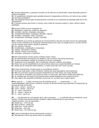 B) Sempre obsequioso, o assessor incumbiu-se de externar ao Governador nossa dissenção quanto à
política energética.
C) Os expedientes utilizados pela oposição deixaram exasperados os ânimos, em vista de seu caráter
tão-somente protelatório.
D) Tais despesas talvez sejam excessivamente onerosas a um orçamento já expoliado pela má fé dos
antecessores.
E) É sempre penoso discriminar a minoria, mas a falta de concenso implica, é claro, óbices à plena
satisfação.
02 Ocorrem DOIS erros de ortografia em
A) desfaçatez, prazeiroso, incólume, desairoso.
B) concisão, suscinto, retaliação, obcecado.
C) complementariedade, suspeição, obsessão, vigente.
D) privilégio, maugrado, repto, contumaz.
E) remanecente, benfazejo, izenção, frouxidão.
03 É o RADICAL que irmana as palavras da mesma família e lhes dá uma base comum de significação
(Celso Cunha, Gramática do Português Contemporâneo).Com base na citação acima, é correto afirmar
que se irmanam pelo mesmo radical as palavras:
A) júri, perjúrio e ajuizar.
B) consideração, constelação e conspiração.
C) solitário, dissolução e insólito.
D) vidente, revisor e convincente.
E) condução, condizente e irredutível.
04 Está inteiramente correta quanto à flexão verbal a frase:
A) Os parlamentares divergiram nos detalhes, mas conviram nos pontos essenciais.
B) Se eles requisessem revisão do processo, tê-la-iam conseguido.
C) Coalizaram-se as oposições, mas o Presidente interveio e obteve uma trégua.
D) Pediu-nos que lhe expedíssemos os documentos antes que o superintendente os revesse.
E) Desde que se manteram todos calados, o orador houve por bem iniciar sua fala.
05 A frase inteiramente correta quanto à concordância verbal é:
A) Vê-se por toda parte, a todo momento, indícios dos seus descalabros administrativos.
B) Não nos ocorreram quantos prejuízos acabaríamos por lhes trazer com nossa decisão.
C) Como não se contrapõe o seu ponto de vista e o meu juízo, não haverá razões para polêmica.
D) As medidas que nos parece conveniente tomar soarão antipáticas aos ouvidos do povo.
E) Caso algum dos presentes pretendam pronunciar-se, é preciso que o façam agora.
06 No caso de ...... a faltar recursos para as medidas que se ...... implementar, ...... as
responsabilidades, determinou o chefe do Tribunal. As formas verbais que preenchem corretamente as
lacunas da frase acima são:
A) virem - devem - apurem-se
B) virem - devem - apure-se
C) vir - deve - apurem-se
D) vir - devem - apure-se
E) vir - deve - apure-se
07 ...... ela aparente ser uma pessoa dócil, não a provoque, ...... a ovelhinha não se transforme numa
tigresa. A frase acima ganha sentido completo e lógico preenchendo-se suas lacunas,
respectivamente, com as expressões:
A) Desde que - a fim de que
B) Muito embora - desde que
C) Dado que - muito embora
D) Ainda que - para que
E) Mesmo que - em vista do que
08 A frase construída de forma inteiramente correta é:
A) Não apreciei o filme que tantos dizem ter gostado.
 