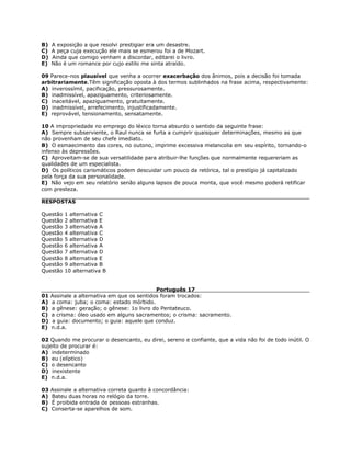 B) A exposição a que resolvi prestigiar era um desastre.
C) A peça cuja execução ele mais se esmerou foi a de Mozart.
D) Ainda que comigo venham a discordar, editarei o livro.
E) Não é um romance por cujo estilo me sinta atraído.
09 Parece-nos plausível que venha a ocorrer exacerbação dos ânimos, pois a decisão foi tomada
arbitrariamente.Têm significação oposta à dos termos sublinhados na frase acima, respectivamente:
A) inverossímil, pacificação, pressurosamente.
B) inadmissível, apaziguamento, criteriosamente.
C) inaceitável, apaziguamento, gratuitamente.
D) inadmissível, arrefecimento, injustificadamente.
E) reprovável, tensionamento, sensatamente.
10 A impropriedade no emprego do léxico torna absurdo o sentido da seguinte frase:
A) Sempre subserviente, o Raul nunca se furta a cumprir quaisquer determinações, mesmo as que
não provenham de seu chefe imediato.
B) O esmaecimento das cores, no outono, imprime excessiva melancolia em seu espírito, tornando-o
infenso às depressões.
C) Aproveitam-se de sua versatilidade para atribuir-lhe funções que normalmente requereriam as
qualidades de um especialista.
D) Os políticos carismáticos podem descuidar um pouco da retórica, tal o prestígio já capitalizado
pela força da sua personalidade.
E) Não vejo em seu relatório senão alguns lapsos de pouca monta, que você mesmo poderá retificar
com presteza.
RESPOSTAS
Questão 1 alternativa C
Questão 2 alternativa E
Questão 3 alternativa A
Questão 4 alternativa C
Questão 5 alternativa D
Questão 6 alternativa A
Questão 7 alternativa D
Questão 8 alternativa E
Questão 9 alternativa B
Questão 10 alternativa B
Português 17
01 Assinale a alternativa em que os sentidos foram trocados:
A) a coma: juba; o coma: estado mórbido.
B) a gênese: geração; o gênese: 1o livro do Pentateuco.
C) a crisma: óleo usado em alguns sacramentos; o crisma: sacramento.
D) a guia: documento; o guia: aquele que conduz.
E) n.d.a.
02 Quando me procurar o desencanto, eu direi, sereno e confiante, que a vida não foi de todo inútil. O
sujeito de procurar é:
A) indeterminado
B) eu (elíptico)
C) o desencanto
D) inexistente
E) n.d.a.
03 Assinale a alternativa correta quanto à concordância:
A) Bateu duas horas no relógio da torre.
B) É proibida entrada de pessoas estranhas.
C) Conserta-se aparelhos de som.
 