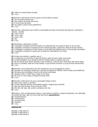 D) Lêem-se muitas placas erradas.
E) n.d.a.
04 Assinale a alternativa correta quanto à Concordância Verbal:
A) Sou eu quem primeiro sai.
B) Dois metros de tecido são pouco.
C) É cinco horas da tarde.
D) Da cidade à praia é dois quilômetros.
E) n.d.a.
05 Assinale a alternativa que contém a quantidade de todos os fonemas das palavras: satisfeitos -
leituras - aquelas
A) vinte e cinco
B) vinte e dois
C) vinte e três
D) dez
E) n.d.a.
06 Identifique a alternativa correta:
A) Linguagem conotativa permite apenas um entendimento por parte do leitor ou do ouvinte.
B) Linguagem conotativa é aquela que tem sentido figurado, sugerindo a idéia de forma indireta.
C) A linguagem conotativa é muito usada na vida diária das pessoas para a comunicação necessária.
D) Linguagem conotativa é aquela que só pode ser entendida de um modo.
E) n.d.a.
07 A frase que mantém o padrão culto é:
A) O rapaz cujo eu encontrei na sala do diretor, disse-me para voltar mais tarde.
B) O desembargador cujo despacho está em debate deferiu o pedido dos réus.
C) Ele era ainda muito jovem quando o caso aconteceu, onde lhe dou razão para não querer depor.
D) Essa é a questão, onde tem duas facetas: a que envolve compras e a que envolve treinamento.
E) n.d.a.
08 Assinale a única alternativa que não apresenta erro na conjugação do verbo:
A) Quando meu advogado soube que o guarda me detera no trânsito, tomou todas as providências.
B) As provas que contessem menos erros seriam premiadas.
C) Quando você vir a São Paulo, traga-me as fotos.
D) Se você vir meu amigo, entregue-lhe esta carta.
E) n.d.a.
09 Assinale a alternativa em que a pontuação esteja correta:
A) Quero que, assine o contrato.
B) O reitor daquela famosa universidade italiana, chegará aqui amanhã.
C) São José dos Campos 15 de março de 1999.
D) Ele não virá hoje, não contem, portanto, com ele.
E) n.d.a.
10 Indique, entre as alternativas abaixo, a que poderia substituir a palavra destacada, sem alteração
do sentido da frase: Não há crime onde não houve aquiescência.
A) arrependimento
B) conhecimento
C) consentimento
D) intenção
E) n.d.a.
RESPOSTAS
Questão 1 alternativa C
Questão 2 alternativa C
Questão 3 alternativa D
 
