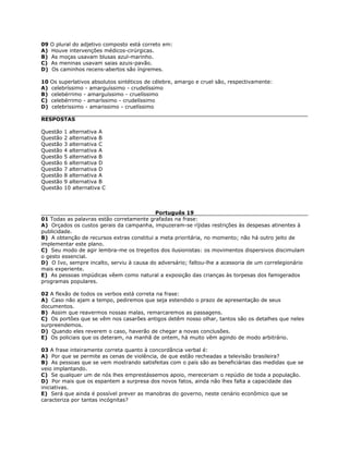 09 O plural do adjetivo composto está correto em:
A) Houve intervenções médicos-cirúrgicas.
B) As moças usavam blusas azul-marinho.
C) As meninas usavam saias azuis-pavão.
D) Os caminhos recens-abertos são íngremes.
10 Os superlativos absolutos sintéticos de célebre, amargo e cruel são, respectivamente:
A) celebríssimo - amarguíssimo - crudelíssimo
B) celebérrimo - amarguíssimo - cruelíssimo
C) celebérrimo - amaríssimo - crudelíssimo
D) celebrissimo - amarissimo - cruelíssimo
RESPOSTAS
Questão 1 alternativa A
Questão 2 alternativa B
Questão 3 alternativa C
Questão 4 alternativa A
Questão 5 alternativa B
Questão 6 alternativa D
Questão 7 alternativa D
Questão 8 alternativa A
Questão 9 alternativa B
Questão 10 alternativa C
Português 19
01 Todas as palavras estão corretamente grafadas na frase:
A) Orçados os custos gerais da campanha, impuzeram-se ríjidas restrições às despesas atinentes à
publicidade.
B) A obtenção de recursos extras constitui a meta prioritária, no momento; não há outro jeito de
implementar este plano.
C) Seu modo de agir lembra-me os tregeitos dos ilusionistas: os movimentos dispersivos discimulam
o gesto essencial.
D) O Ivo, sempre incalto, serviu à causa do adversário; faltou-lhe a acessoria de um correlegionário
mais experiente.
E) As pessoas impúdicas vêem como natural a exposição das crianças às torpesas dos famigerados
programas populares.
02 A flexão de todos os verbos está correta na frase:
A) Caso não ajam a tempo, pediremos que seja estendido o prazo de apresentação de seus
documentos.
B) Assim que reavermos nossas malas, remarcaremos as passagens.
C) Os portões que se vêm nos casarões antigos detêm nosso olhar, tantos são os detalhes que neles
surpreendemos.
D) Quando eles reverem o caso, haverão de chegar a novas conclusões.
E) Os policiais que os deteram, na manhã de ontem, há muito vêm agindo de modo arbitrário.
03 A frase inteiramente correta quanto à concordância verbal é:
A) Por que se permite as cenas de violência, de que estão recheadas a televisão brasileira?
B) As pessoas que se vem mostrando satisfeitas com o país são as beneficiárias das medidas que se
veio implantando.
C) Se qualquer um de nós lhes emprestássemos apoio, mereceriam o repúdio de toda a população.
D) Por mais que os espantem a surpresa dos novos fatos, ainda não lhes falta a capacidade das
iniciativas.
E) Será que ainda é possível prever as manobras do governo, neste cenário econômico que se
caracteriza por tantas incógnitas?
 