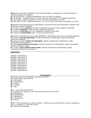 08 Assinale a alternativa CORRETA quanto à divisão silábica, à ortografia e à análise da estrutura
fonética da palavra em destaque.
A) SE-RI-ÍS-SI-MO - vocábulo proparoxítono, com um hiato e um dígrafo
B) AR-RIT-MIA - vocábulo oxítono, com dois encontros consonantais e um ditongo decrescente
C) FLU-I-DOS - vocábulo paroxítono, com um encontro consonantal e um hiato
D) PRE-TEN-CI-O-SO - vocábulo paroxítono, com um encontro consonantal, um dígrafo e um hiato
09 Assinale a alternativa em que a classificação e a forma plural do termo destacado, indicadas entre
parênteses, estejam CORRETAS.
A) O rapaz, que era escrivão, não tinha a aprovação dos pais da noiva. (adjetivo, escrivães)
B) Tomamos bastante cerveja na festa. (advérbio, bastantes)
C) Dei-lhe um bom-dia seco e saí. (substantivo composto, bons-dias)
D) Chego em primeiríssimo lugar. (numeral, primeiriíssimos)
10 Assinale a alternativa em que esteja INCORRETA a classificação do período e da oração destacada.
A) Soube-se que ela chega hoje. (Período composto por subordinação; oração subordinada
substantiva subjetiva.)
B) Carlos saiu cedo e voltou de madrugada. (Período composto por coordenação; oração
coordenada sindética aditiva.)
C) Parece que vai chover novamente. (Período composto por subordinação; oração subordinada
substantiva objetiva direta.)
D) O certo é que a cidade cresceu muito. (Período composto por subordinação; oração
subordinada substantiva predicativa.)
RESPOSTAS
Questão 1 alternativa A
Questão 2 alternativa B
Questão 3 alternativa A
Questão 4 alternativa A
Questão 5 alternativa D
Questão 6 alternativa B
Questão 7 alternativa B
Questão 8 alternativa A
Questão 9 alternativa C
Questão 10 alternativa C
Português 03
01 ''Porque ele é que fala gostoso o português do Brasil''.
O pronome relativo que refere-se
A) a português.
B) a fala gostoso.
C) à língua.
D) a porque.
E) a ele.
02 ''... que eu não entendia bem.''
Se pluralizarmos a palavra eu, do verso acima, teremos a forma verbal
A) entendíamos.
B) entenderíamos.
C) entendemos.
D) entenderemos.
E) entendi.
03 Em: ''Nós macaqueamos a sintaxe lusíada'', verificamos que a frase está na voz ativa. Passando-a
para a voz passiva, o verbo terá a forma
A) tinha sido macaqueada.
 