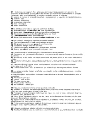 04 - Bastam de provocações! - foi o grito que puderam ouvir os que se achavam próximos do
presidente da Assembléia, quando já fazia dez minutos que nenhum dos parlamentares da oposição
conseguia ir além da primeira frase, no momento de se encaminhar as votações.
Em respeito às normas de concordância verbal, é preciso corrigir as seguintes formas do texto acima:
A) bastam e fazia.
B) bastam e encaminhar.
C) conseguia e encaminhar.
D) fazia e conseguia.
E) fazia e encaminhar.
05 Há ERRO de construção no segmento sublinhado da frase:
A) A defesa dos réus está estribada em forte argumentação.
B) Nosso gesto é ilustrativo do desânimo que tomou conta de nós.
C) Ela usou expressões que não são cabíveis numa ata oficial.
D) Consternado com o fato, pediu demissão.
E) Agi de modo a demonstrar uma estrita observância com as leis.
06 Está correto o emprego da expressão sublinhada na frase:
A) É um velho experiente, a cuja memória todos recorrem.
B) São grosseiros os erros aos quais ele vem incorrendo.
C) Eis as terras a cujas o rio vem poluindo.
D) Desconfio dos dados de que foram coligidos nesta pesquisa.
E) O cargo em cujo ele seria empossado continuará vago.
07 A impropriedade no emprego do léxico torna absurdo o sentido da frase:
A) Ele costuma agir com cautela, não obstante haver demonstrado alguma afoiteza na última medida
que tomou.
B) Ao contrário de seu irmão, um notório delinqüente, ele jamais deixou de agir com a mais absoluta
retidão.
C) Alcoólatra redimido, José faz questão de se pôr à prova, não fugindo às reuniões em que a bebida
é farta.
D) Dado que não pude ratificar o meu voto no segundo escrutínio, meu representante legal
encarregou-se de confirmá-lo.
E) Tanto subestimaram a força do adversário que acabaram por lhe infligir retumbante derrota.
08 ...... seja promovida, ela dará uma festa, ...... ninguém ponha em dúvida seu sincero e imediato
reconhecimento.
A frase acima ganha sentido lógico e completo preenchendo-se as lacunas, respectivamente, com as
expressões:
A) Mesmo que - para que
B) Embora - a fim de que
C) Tão logo - mesmo que
D) Ainda que não - tão logo
E) Não obstante - a menos que
09 Indique o período inteiramente correto quanto à pontuação.
A) Passados os primeiros dias de recuperação o médico, buscando animar o doente disse-lhe que
talvez, em mais uma semana, viesse a lhe dar alta.
B) Fosse pelo cansaço, fosse pelo desânimo, o fato é que: não pude ler toda a bibliografia da prova,
que deveria fazer, dali a três dias.
C) Diante do juiz o advogado reiterou, que seu cliente ainda não reunia as mínimas condições para
depor, em tão complicado processo.
D) É possível que, contrariando todas as expectativas, o candidato venha a renunciar, em benefício,
segundo dizem, da maior união no partido.
E) Tirei o passaporte, compareci à agência de turismo, e para minha surpresa me disseram que, as
passagens para a Espanha, já haviam sido vendidas.
10 Indique o período cuja redação está inteiramente clara e correta.
A) Resultou frustrada a nossa expectativa de adquirir bons livros, já que, na tão decantada liqüidação
 