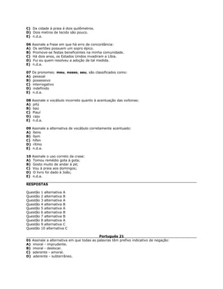 C) Da cidade à praia é dois quilômetros.
D) Dois metros de tecido são pouco.
E) n.d.a.
06 Assinale a frase em que há erro de concordância:
A) Os sertões possuem um sopro épico.
B) Promove-se festas beneficentes na minha comunidade.
C) Há dois anos, os Estados Unidos invadiram a Líbia.
D) Fui eu quem resolveu a adoção de tal medida.
E) n.d.a.
07 Os pronomes: meu, nosso, seu, são classificados como:
A) pessoal
B) possessivo
C) interrogativo
D) indefinido
E) n.d.a.
08 Assinale o vocábulo incorreto quanto à acentuação das oxítonas:
A) pitú
B) baú
C) Piauí
D) caju
E) n.d.a.
09 Assinale a alternativa de vocábulo corretamente acentuado:
A) ítens
B) ítem
C) hífen
D) rítmo
E) n.d.a.
10 Assinale o uso correto da crase:
A) Tomou remédio gota à gota;
B) Gosto muito de andar à pé;
C) Vou à praia aos domingos;
D) O livro foi dado à João;
E) n.d.a.
RESPOSTAS
Questão 1 alternativa A
Questão 2 alternativa B
Questão 3 alternativa A
Questão 4 alternativa B
Questão 5 alternativa A
Questão 6 alternativa B
Questão 7 alternativa B
Questão 8 alternativa A
Questão 9 alternativa C
Questão 10 alternativa C
Português 21
01 Assinale a alternativa em que todas as palavras têm prefixo indicativo de negação:
A) imoral - imprudente.
B) imoral - deslocar.
C) aderente - amoral.
D) aderente - subterrâneo.
 