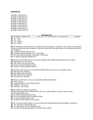 RESPOSTAS
Questão 1 alternativa A
Questão 2 alternativa A
Questão 3 alternativa D
Questão 4 alternativa C
Questão 5 alternativa C
Questão 6 alternativa C
Questão 7 alternativa C
Questão 8 alternativa D
Questão 9 alternativa D
Questão 10 alternativa B
Português 22
01 Complete o período: Ele _______ para os E. U. A. em fevereiro, se a guerra já_______ acabado.
A) irá - tiver.
B) iria - tiver.
C) vai - tivesse.
D) vai - tenha.
02 Por sinestesia compreende-se a transferência de percepção, resultando numa fusão de impressões
sensoriais de grande poder sugestivo. Assinale a alternativa que apre-senta um exemplo dessa figura
de linguagem:
A) Li várias páginas daquele livro.
B) Ele falava grosseiramente com a namorada.
C) Ele dizia palavras geladas e amargas à namorada.
D) Li algumas páginas daquele livro.
03 Assinale a alternativa em que o pronome oblíquo átono NÃO está devidamente colo-cado:
A) Nada disse-me meu chefe.
B) Meu chefe não me disse nada.
C) Nunca me deixe falando sozinha.
D) Jamais me deixe falando sozinha.
04 Assinale a alternativa cuja concordância NÃO está de acordo com os padrões cultos:
A) Ela está meio cansada.
B) Eles estão meio cansados.
C) Eles estão meios cansados.
D) Ele está meio cansado.
05 Indique a alternativa em que a separação silábica está correta:
A) idéia: i-dé-ia.
B) superabundante: su-per-abun-dan-te.
C) cooperar: coo-pe-rar.
D) caatinga: ca-a-tin-ga.
06 Em relação ao seguinte provérbio:
Os lábios de justiça são o contentamento dos reis, e eles amarão o que fala coisas re-tas.
Pode-se depreender que:
A) Os lábios amarão pessoas retas.
B) Os reis contentam-se com pessoas justas.
C) Os reis amarão pessoas retas.
D) Os lábios retos amarão os reis justos.
07 Em uma das orações abaixo, um dos termos está inapropriadamente empregado. Assinale-o:
A) Um raio caiu no telhado da casa.
B) Um relâmpago caiu no telhado da casa.
C) Formou-se uma grande geada na Serra do Mar, ontem.
 
