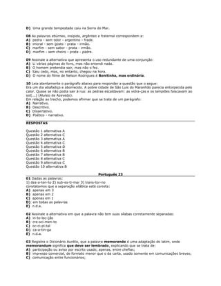 D) Uma grande tempestade caiu na Serra do Mar.
08 As palavras ebúrneo, insípida, argênteo e fraternal correspondem a:
A) pedra - sem odor - argentino - frade.
B) imoral - sem gosto - prata - irmão.
C) marfim - sem sabor - prata - irmão.
D) marfim - sem cheiro - prata - padre.
09 Assinale a alternativa que apresenta o uso redundante de uma conjunção:
A) Li várias páginas do livro, mas não entendi nada.
B) O homem pretendia sair, mas não o fez.
C) Saiu cedo, mas, no entanto, chegou na hora.
D) O nome do filme de Nelson Rodrigues é Bonitinha, mas ordinária.
10 Leia atentamente o parágrafo abaixo para responder a questão que o segue:
Era um dia abafadiço e aborrecido. A pobre cidade de São Luís do Maranhão parecia entorpecida pelo
calor. Quase se não podia sair à rua: as pedras escaldavam: as vidra-ças e os lampiões faiscavam ao
sol(...) (Aluísio de Azevedo).
Em relação ao trecho, podemos afirmar que se trata de um parágrafo:
A) Narrativo.
B) Descritivo.
C) Dissertativo.
D) Poético - narrativo.
RESPOSTAS
Questão 1 alternativa A
Questão 2 alternativa C
Questão 3 alternativa A
Questão 4 alternativa C
Questão 5 alternativa D
Questão 6 alternativa B
Questão 7 alternativa B
Questão 8 alternativa C
Questão 9 alternativa C
Questão 10 alternativa B
Português 23
01 Dadas as palavras:
1) des-a-ten-to 2) sub-es-ti-mar 3) trans-tor-no
constatamos que a separação silábica está correta:
A) apenas em 3
B) apenas em 2
C) apenas em 1
D) em todas as palavras
E) n.d.a.
02 Assinale a alternativa em que a palavra não tem suas sílabas corretamente separadas:
A) in-te-lec-ção
B) cre-sci-men-to
C) oc-ci-pi-tal
D) ca-a-tin-ga
E) n.d.a.
03 Registra o Dicionário Aurélio, que a palavra memorando é uma adaptação do latim, onde
memorandum significa que deve ser lembrado, explicando que se trata de:
A) participação ou aviso por escrito usado, apenas, entre chefias;
B) impresso comercial, de formato menor que o da carta, usado somente em comunicações breves;
C) comunicação entre funcionários;
 