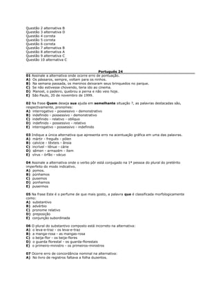 Questão 2 alternativa B
Questão 3 alternativa D
Questão 4 correta
Questão 5 correta
Questão 6 correta
Questão 7 alternativa B
Questão 8 alternativa A
Questão 9 alternativa C
Questão 10 alternativa C
Português 24
01 Assinale a alternativa onde ocorre erro de pontuação.
A) Os pássaros, sempre, voltam para os ninhos.
B) Na semana passada, os meninos deixaram seus brinquedos no parque.
C) Se não estivesse chovendo, teria ido ao cinema.
D) Manoel, o padeiro, quebrou a perna e não veio hoje.
E) São Paulo, 20 de novembro de 1999.
02 Na frase Quem deseja sua ajuda em semelhante situação ?, as palavras destacadas são,
respectivamente, pronomes:
A) interrogativo - possessivo - demonstrativo
B) indefinido - possessivo - demonstrativo
C) indefinido - relativo - oblíquo
D) indefinido - possessivo - relativo
E) interrogativo - possessivo - indefinido
03 Indique a única alternativa que apresenta erro na acentuação gráfica em uma das palavras.
A) mártir - freguês - pólen
B) calvície - têxteis - ânsia
C) incrível - tênue - cárie
D) sêmen - armazém - ítem
E) vírus - órfão - vácuo
04 Assinale a alternativa onde o verbo pôr está conjugado na 1ª pessoa do plural do pretérito
imperfeito do modo indicativo.
A) pomos.
B) púnhamos
C) pusemos
D) ponhamos
E) pusermos
05 Na frase Este é o perfume de que mais gosto, a palavra que é classificada morfologicamente
como:
A) substantivo
B) advérbio
C) pronome relativo
D) preposição
E) conjunção subordinada
06 O plural do substantivo composto está incorreto na alternativa:
A) o leva-e-traz - os leva-e-traz
B) a manga-rosa - as mangas-rosa
C) o beija-flor - os beija-flores
D) o guarda florestal - os guarda-florestais
E) o primeiro-ministro - os primeiros-ministros
07 Ocorre erro de concordância nominal na alternativa:
A) No livro de registros faltava a folha duzentos.
 