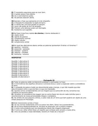 B) É necessária segurança para se viver bem.
C) A janela estava meio aberta.
D) Eu e você estamos quites.
E) Os policiais estavam alerta.
08 Assinale a frase que apresenta erro de ortografia.
A) A feijoada foi preparada na tigela de barro.
B) O cliente deu uma boa gorjeta ao garçom.
C) Laura não gosta de licor de jenipapo.
D) Fizeram uma delicioso prato com beringela.
E) Aceitamos sua sugestão.
09 Na frase A loja ficou repleta de clientes, o termo destacado é:
A) objeto direto
B) agente da passiva
C) complemento nominal
D) objeto indireto
E) complemento verbal
10 Em qual das alternativas abaixo ambas as palavras apresentam 8 letras e 6 fonemas ?
A) gasolina - cochicho
B) passarela - passeata
C) assessor - guitarra
D) salsicha - caridade
E) bochecha - oclusiva
RESPOSTAS
Questão 1 alternativa A
Questão 2 alternativa A
Questão 3 alternativa D
Questão 4 alternativa B
Questão 5 alternativa C
Questão 6 alternativa D
Questão 7 alternativa B
Questão 8 alternativa D
Questão 9 alternativa C
Questão 10 alternativa C
Português 25
01 Todas as palavras estão corretamente grafadas e acentuadas na frase:
A) A reminicência dos espelhos côncavos e convexos levou o autor a expecular sobre a consistência
da alma.
B) A assepção da palavra ilusão era desconhecida pelas crianças, o que não impedia que elas
descriminassem entre o que era fato e o que era impressão.
C) Quando somos condecendentes com as imagens que os outros têm de nós, tornamos-nos
cumplices do equivoco alheio.
D) Acreditar na consistência da imagem que os outros fazem de nós em nada contribui para o
reconhecimento da nossa personalidade íntegra e verdadeira.
E) No ambito de uma pequena crônica, o autor trata de um tema que bem poderia ser objeto de uma
ampla pesquiza em Psicologia.
02 Está inteiramente correta a frase:
A) Se nos vermos exatamente como os outros nos vêem, talvez nos surpreendemos.
B) Ele já havia despersonalizado-se, de tanto se preocupar com a própria imagem.
C) O autor acha prudente que nos acautelemos diante das imagens enganosas.
D) É como se o olhar alheio fosse um espelho que contesse para sempre a nossa alma.
E) Uma vez perdida a nossa identidade, haverá um modo de a reouver?
 