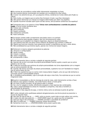 03 As normas de concordância verbal estão inteiramente respeitadas na frase:
A) Aos incautos leitores recomendam-se cautelas com os poderes do olhar alheio.
B) O autor nos adverte de que, em sua pequena crônica, condensa-se muitas idéias para ficção ou
ciência.
C) Para muitos, as imagens que os outros lhes fornecem é tudo o que lhes interessam.
D) Não parece atemorizar as crianças as imagens deformadas que vêem nos espelhos.
E) Quando houverem dúvidas sobre quem de fato somos, será prudente confiarmos nos espelhos?
04 Transpondo para a voz passiva a frase Talvez nem conhecêssemos o sentido da palavra
ilusão, a forma verbal resultante será
A) tivesse sido conhecido.
B) seria conhecido.
C) fossem conhecido.
D) tivéssemos conhecido.
E) fosse conhecido.
05 Os tempos verbais estão corretamente articulados entre si no período:
A) Se olhássemos para aquelas imagens, não nos reconheceremos nelas.
B) À medida que se adaptem às imagens enganosas, alguns se despersonalizaram.
C) Que poderes terá tido uma alma contra milhares de espelhos que venham a refleti-la?
D) Depois que tivermos crescido é que poderemos avaliar a importância que tem o olhar alheio.
E) Não acreditássemos que éramos aquilo, apenas nos riremos de nossas imagens.
06 Pertencem à mesma categoria gramatical as palavras
A) côncavos e configurações.
B) aquilo e essas.
C) incauto e cuidado.
D) casos e enganosas.
E) precisamente e vêem.
07 Está inteiramente clara e correta a redação do seguinte período:
A) Quando não se tem convicção da própria personalidade ficamos sujeito a aquilo que os outros
passam a ver em nós.
B) A falta de convicção que sentimos da própria personalidade nos torna dependentes com a imagem
que os outros produzem de nós.
C) Quando não temos convicção da própria personalidade, sujeitamo-nos com facilidade às imagens
que os outros fazem de nós.
D) É fácil nos sujeitarmos que os outros criem nossa própria imagem, uma vez que não tenhamos a
convicção quanto a personalidade própria.
E) A verdadeira personalidade, cuja a convicção não seja a mais forte, fica submissa ao que os outros
imaginaram dela.
08 Quanto à necessidade ou não do emprego do sinal de crase, está inteiramente correta a frase:
A) Reduziu seus gastos à metade, mas ainda ficará à dever a muita gente.
B) Em meio à tantos tumultos, só ele parecia estar à vontade.
C) Se o réu for julgado à revelia, dificilmente escapará a mais rigorosa das condenações.
D) Toda a responsabilidade do atraso foi imputada à companhia, mas esta a transferiu à
administração do aeroporto.
E) Ao passar à fase seguinte do jogo, o menino vibrou como se estivesse à ponto de ganhar.
09 O verbo indicado entre parênteses adotará obrigatoriamente uma forma plural ao preencher a
lacuna da seguinte frase:
A) Nos dias de hoje já não se ...... (VER), entre os jovens, quem trate os mais velhos com carinho.
B) A cada uma das suas palavras ...... (COSTUMAR) seguir-se o gesto que lhe corresponde.
C) Será que algum dos presentes ...... (PODER) perceber a gravidade do problema?
D) Não é a vocês que ...... (CABER) examinar nossos documentos.
E) Raríssimos livros me ...... (PROPORCIONAR) tanto prazer quanto este.
10 Está inteiramente clara e correta a redação do seguinte período:
 