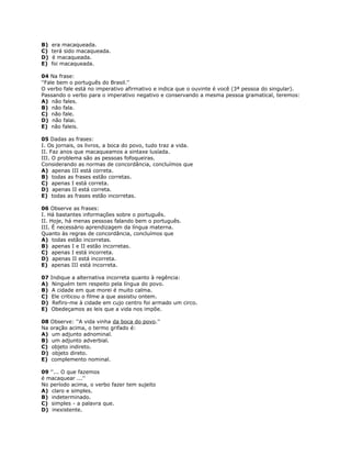 B) era macaqueada.
C) terá sido macaqueada.
D) é macaqueada.
E) foi macaqueada.
04 Na frase:
''Fale bem o português do Brasil.''
O verbo fale está no imperativo afirmativo e indica que o ouvinte é você (3ª pessoa do singular).
Passando o verbo para o imperativo negativo e conservando a mesma pessoa gramatical, teremos:
A) não fales.
B) não fala.
C) não fale.
D) não falai.
E) não faleis.
05 Dadas as frases:
I. Os jornais, os livros, a boca do povo, tudo traz a vida.
II. Faz anos que macaqueamos a sintaxe lusíada.
III. O problema são as pessoas fofoqueiras.
Considerando as normas de concordância, concluímos que
A) apenas III está correta.
B) todas as frases estão corretas.
C) apenas I está correta.
D) apenas II está correta.
E) todas as frases estão incorretas.
06 Observe as frases:
I. Há bastantes informações sobre o português.
II. Hoje, há menas pessoas falando bem o português.
III. É necessário aprendizagem da língua materna.
Quanto às regras de concordância, concluímos que
A) todas estão incorretas.
B) apenas I e II estão incorretas.
C) apenas I está incorreta.
D) apenas II está incorreta.
E) apenas III está incorreta.
07 Indique a alternativa incorreta quanto à regência:
A) Ninguém tem respeito pela língua do povo.
B) A cidade em que morei é muito calma.
C) Ele criticou o filme a que assistiu ontem.
D) Refiro-me à cidade em cujo centro foi armado um circo.
E) Obedeçamos as leis que a vida nos impõe.
08 Observe: ''A vida vinha da boca do povo.''
Na oração acima, o termo grifado é:
A) um adjunto adnominal.
B) um adjunto adverbial.
C) objeto indireto.
D) objeto direto.
E) complemento nominal.
09 ''... O que fazemos
é macaquear ...''
No período acima, o verbo fazer tem sujeito
A) claro e simples.
B) indeterminado.
C) simples - a palavra que.
D) inexistente.
 