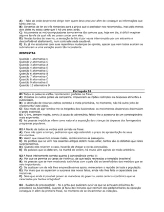 A) - Não sei onde deverei me dirigir nem quem devo procurar afim de conseguir as informações que
tanto preciso.
B) Devemos de ler os três romances para a prova que o professor nos recomendou, mas pelo menos
dois deles eu estou certo que li há uns anos atrás.
C) Atualmente os microcomputadores tornaram-se tão comuns que, hoje em dia, é difícil imaginar
alguma tarefa da qual não se possa contar com eles.
D) Nestas tardes de inverno, a sensação de frio é por vezes interrompida por um estranho e
desconfortável abafamento, num contraste nada saudável.
E) Eu já me acostumei com suas repentinas mudanças de opinião, apezar que nem todos aceitam se
submeterem a uma variação assim tão inconstante.
RESPOSTAS
Questão 1 alternativa D
Questão 2 alternativa C
Questão 3 alternativa A
Questão 4 alternativa E
Questão 5 alternativa D
Questão 6 alternativa B
Questão 7 alternativa C
Questão 8 alternativa D
Questão 9 alternativa E
Questão 10 alternativa D
Português 26
01 Todas as palavras estão corretamente grafadas na frase:
A) Orçados os custos gerais da campanha, impuzeram-se ríjidas restrições às despesas atinentes à
publicidade.
B) A obtenção de recursos extras constitui a meta prioritária, no momento; não há outro jeito de
implementar este plano.
C) Seu modo de agir lembra-me os tregeitos dos ilusionistas: os movimentos dispersivos discimulam
o gesto essencial.
D) O Ivo, sempre incalto, serviu à causa do adversário; faltou-lhe a acessoria de um correlegionário
mais experiente.
E) As pessoas impúdicas vêem como natural a exposição das crianças às torpesas dos famigerados
programas populares.
02 A flexão de todos os verbos está correta na frase:
A) Caso não ajam a tempo, pediremos que seja estendido o prazo de apresentação de seus
documentos.
B) Assim que reavermos nossas malas, remarcaremos as passagens.
C) Os portões que se vêm nos casarões antigos detêm nosso olhar, tantos são os detalhes que neles
surpreendemos.
D) Quando eles reverem o caso, haverão de chegar a novas conclusões.
E) Os policiais que os deteram, na manhã de ontem, há muito vêm agindo de modo arbitrário.
03 A frase inteiramente correta quanto à concordância verbal é:
A) Por que se permite as cenas de violência, de que estão recheadas a televisão brasileira?
B) As pessoas que se vem mostrando satisfeitas com o país são as beneficiárias das medidas que se
veio implantando.
C) Se qualquer um de nós lhes emprestássemos apoio, mereceriam o repúdio de toda a população.
D) Por mais que os espantem a surpresa dos novos fatos, ainda não lhes falta a capacidade das
iniciativas.
E) Será que ainda é possível prever as manobras do governo, neste cenário econômico que se
caracteriza por tantas incógnitas?
04 - Bastam de provocações! - foi o grito que puderam ouvir os que se achavam próximos do
presidente da Assembléia, quando já fazia dez minutos que nenhum dos parlamentares da oposição
conseguia ir além da primeira frase, no momento de se encaminhar as votações.
 
