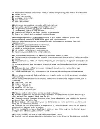 Em respeito às normas de concordância verbal, é preciso corrigir as seguintes formas do texto acima:
A) bastam e fazia.
B) bastam e encaminhar.
C) conseguia e encaminhar.
D) fazia e conseguia.
E) fazia e encaminhar.
05 Está correto o emprego da expressão sublinhada na frase:
A) É um velho experiente, a cuja memória todos recorrem.
B) São grosseiros os erros aos quais ele vem incorrendo.
C) Eis as terras a cujas o rio vem poluindo.
D) Desconfio dos dados de que foram coligidos nesta pesquisa.
E) O cargo em cujo ele seria empossado continuará vago.
06 Ele sempre demonstrou animosidade para com os mais jovens, sobretudo quando estes,
inadvertidamente, dispõem-se a falar sobre temas tidos como polêmicos.
Os termos sublinhados poderiam ser substituídos, sem prejuízo para o sentido da frase, por,
respectivamente,
A) intolerância, apressadamente e incontroversos.
B) boa vontade, pressurosamente e delicados.
C) tolerância, inocentemente e indevassáveis.
D) má vontade, irrefletidamente e controversos.
E) impaciência, descuidadamente e improcedentes.
07 A impropriedade no emprego do léxico torna absurdo o sentido da frase:
A) Ele costuma agir com cautela, não obstante haver demonstrado alguma afoiteza na última medida
que tomou.
B) Ao contrário de seu irmão, um notório delinqüente, ele jamais deixou de agir com a mais absoluta
retidão.
C) Alcoólatra redimido, José faz questão de se pôr à prova, não fugindo às reuniões em que a bebida
é farta.
D) Dado que não pude ratificar o meu voto no segundo escrutínio, meu representante legal
encarregou-se de confirmá-lo.
E) Tanto subestimaram a força do adversário que acabaram por lhe infligir retumbante derrota.
08 ....... seja promovida, ela dará uma festa, ...... ninguém ponha em dúvida seu sincero e imediato
reconhecimento.
A frase acima ganha sentido lógico e completo preenchendo-se as lacunas, respectivamente, com as
expressões:
A) Mesmo que - para que
B) Embora - a fim de que
C) Tão logo - mesmo que
D) Ainda que não - tão logo
E) Não obstante - a menos que
09 Indique o período inteiramente correto quanto à pontuação.
A) Passados os primeiros dias de recuperação o médico, buscando animar o doente disse-lhe que
talvez, em mais uma semana, viesse a lhe dar alta.
B) Fosse pelo cansaço, fosse pelo desânimo, o fato é que: não pude ler toda a bibliografia da prova,
que deveria fazer, dali a três dias.
C) Diante do juiz o advogado reiterou, que seu cliente ainda não reunia as mínimas condições para
depor, em tão complicado processo.
D) É possível que, contrariando todas as expectativas, o candidato venha a renunciar, em benefício,
segundo dizem, da maior união no partido.
E) Tirei o passaporte, compareci à agência de turismo, e para minha surpresa me disseram que, as
passagens para a Espanha, já haviam sido vendidas.
10 Indique o período cuja redação está inteiramente clara e correta.
A) Resultou frustrada a nossa expectativa de adquirir bons livros, já que, na tão decantada liqüidação
 