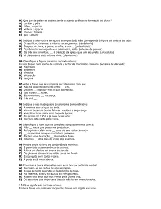 02 Que par de palavras abaixo perde o acento gráfico na formação do plural?
A) caráter ; pêra
B) hífen ; repórter
C) vintém ; egípcio
D) mútuo ; tríceps
E) gás ; álbum
03 Indique a alternativa em que o exemplo dado não corresponde à figura de sintaxe ao lado:
A) O sacrifício, faremos: a vitória, alcançaremos. (anástrofe)
B) Suspira, e chora, e geme, e sofre, e sua... (polissíndeto)
C) O prêmio foi conseguido e o prisioneiro, solto. (silepse de pessoa)
D) Os três reis orientais, ... é tradição da igreja que um era preto. (anacoluto)
E) Vi claramente visto o lume vivo. (pleonasmo)
04 Classifique a figura presente no texto abaixo:
Foi por ti que num sonho de ventura / A flor da mocidade consumi. (Álvares de Azevedo)
A) hipérbato
B) anástrofe
C) sínquise
D) aliteração
E) zeugma
05 Ache a frase que se completa corretamente com eu:
A) Não há desentendimento entre __ e ti.
B) Deixem __ explicar-lhes o que aconteceu.
C) Isto é para __ fazer.
D) Ela encontrou __ na praça.
E) Irás até __.
06 Indique o uso inadequado do pronome demonstrativo:
A) A menina era tal qual os avós.
B) Vencer depende destes fatores: rapidez e segurança.
C) Valentino foi o maior ator daquela época.
D) Foi preso em 1955 e já saiu nesse ano
E) Escrevo esta carta para vires.
07 Identifique o item que se completa adequadamente com à:
A) Não __ nada que possa me prejudicar.
B) As lágrimas caíam uma __ uma de seu rosto cansado.
C) __ momentos em que nos faltam palavras.
D) Ele fez uma descrição __ Guimarães Rosa.
E) Estamos __ dois dias do início dos exames.
08 Mostre onde há erro de concordância nominal:
A) É permitida a permanência de alunos.
B) A lista de ofertas vai anexa ao pacote.
C) Os gêneros alimentícios estão caros no Brasil.
D) Estou quite com todos vocês.
E) A porta está meia aberta.
09 Encontre a única alternativa sem erro de concordância verbal:
A) Precisam-se de cartas de apresentação.
B) Exigia-se fotos coloridas e pagamento de taxa.
C) Na festinha, bebeu-se dúzias de refrigerantes.
D) Fazem oito anos que nos vimos pela última vez.
E) Os assuntos que importava discutir não foram mencionados.
10 Dê o significado da frase abaixo:
Embora fosse um professor incipiente, falava um inglês estreme.
 