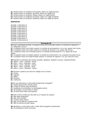 A) Embora fosse um professor principiante, falava um inglês genuíno.
B) Embora fosse um professor ignorante, falava um inglês puro.
C) Embora fosse um professor relapso, falava um inglês fluente.
D) Embora fosse um professor provisório, falava um inglês excelente.
E) Embora fosse um professor substituto, falava um inglês de nativo.
RESPOSTAS
Questão 1 alternativa C
Questão 2 alternativa A
Questão 3 alternativa C
Questão 4 alternativa B
Questão 5 alternativa C
Questão 6 alternativa A
Questão 7 alternativa D
Questão 8 alternativa E
Questão 9 alternativa E
Questão 10 alternativa A
Português 29
01 Qual o significado da frase: O sargento trazia uma prescrição superior no sentido de vadearem o
rio, malgrado a chuva.?
A) O sargento trazia uma ordem superior no sentido de atravessarem o rio a vau, apesar das chuvas.
B) O sargento trazia uma ordem superior no sentido de secarem o rio, apesar das chuvas.
C) O sargento trazia uma intimação superior no sentido de atravessarem o rio, depois da chuva
passar.
D) O sargento trazia um pedido superior no sentido de contornarem o rio, enquanto houvesse chuva.
E) O sargento trazia uma determinação superior no sentido de vigiarem o rio, por causa da chuva.
02 Assinale os sinônimos dos verbos conceder, abastecer, desfazer e acusar, respectivamente:
A) deferir ; surtir ; distratar ; tachar
B) diferir ; surtir ; destratar ; taxar
C) deferir ; sortir ; distratar ; tachar
D) diferir ; sortir ; distratar ; taxar
E) deferir ; surtir ; destratar ; tachar
03 Encontre a palavra que não tem relação com as outras:
A) livreco
B) lugarejo
C) saleta
D) florzinha
E) mulherona
04 Em que alternativa o verbo está erradamente conjugado?
A) Muitas pessoas têm morrido assim.
B) O fogo foi extinto pelos bombeiros.
C) Suspensas as promoções, os empregados saíram.
D) Se pudesse, eu teria salvo a vítima.
E) Os ovos foram fritos numa panela.
05 Ache a forma verbal que não está na 2.ª pessoa do singular:
A) Não sejas preguiçoso!
B) Não vás à reunião!
C) Cumpra essas ordens!
D) Age com prudência e prepara tudo.
E) Não te acanhes de pedir ajuda.
06 Identifique a única frase onde o verbo está conjugado corretamente:
A) Os professores revêm as provas.
 