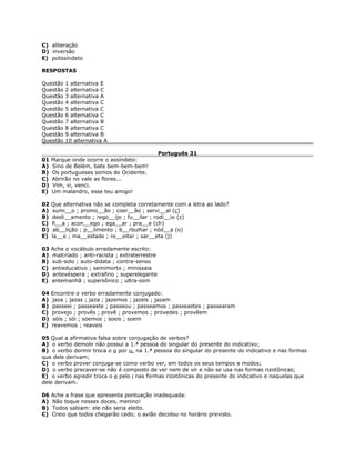C) aliteração
D) inversão
E) polissíndeto
RESPOSTAS
Questão 1 alternativa E
Questão 2 alternativa C
Questão 3 alternativa A
Questão 4 alternativa C
Questão 5 alternativa C
Questão 6 alternativa C
Questão 7 alternativa B
Questão 8 alternativa C
Questão 9 alternativa B
Questão 10 alternativa A
Português 31
01 Marque onde ocorre o assíndeto:
A) Sino de Belém, bate bem-bem-bem!
B) Os portugueses somos do Ocidente.
C) Abrirão no vale as flores...
D) Vim, vi, venci.
E) Um malandro, esse teu amigo!
02 Que alternativa não se completa corretamente com a letra ao lado?
A) sumi__o ; promo__ão ; coer__ão ; servi__al (ç)
B) desli__amento ; rego__ijo ; fu__ilar ; rodí__io (z)
C) fi__a ; acon__ego ; aga__ar ; pra__e (ch)
D) ab__lição ; p__limento ; b__rbulhar ; nód__a (o)
E) la__e ; ma__estade ; re__eitar ; sar__eta (j)
03 Ache o vocábulo erradamente escrito:
A) malcriado ; anti-racista ; extraterrestre
B) sub-solo ; auto-didata ; contra-senso
C) antieducativo ; semimorto ; minissaia
D) antevéspera ; extrafino ; superelegante
E) antemanhã ; supersônico ; ultra-som
04 Encontre o verbo erradamente conjugado:
A) jaza ; jazas ; jaza ; jazemos ; jazeis ; jazam
B) passeei ; passeaste ; passeou ; passeamos ; passeastes ; passearam
C) provejo ; provês ; provê ; provemos ; provedes ; provêem
D) sóis ; sói ; soemos ; soeis ; soem
E) reavemos ; reaveis
05 Qual a afirmativa falsa sobre conjugação de verbos?
A) o verbo demolir não possui a 1.ª pessoa do singular do presente do indicativo;
B) o verbo dormir troca o o por u, na 1.ª pessoa do singular do presente do indicativo e nas formas
que dele derivam;
C) o verbo prover conjuga-se como verbo ver, em todos os seus tempos e modos;
D) o verbo precaver-se não é composto de ver nem de vir e não se usa nas formas rizotônicas;
E) o verbo agredir troca o e pelo i nas formas rizotônicas do presente do indicativo e naquelas que
dele derivam.
06 Ache a frase que apresenta pontuação inadequada:
A) Não toque nesses doces, menino!
B) Todos sabiam: ele não seria eleito.
C) Creio que todos chegarão cedo; o avião decolou no horário previsto.
 