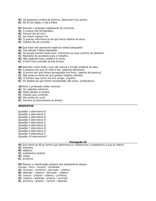 D) Os pequenos irmãos de Zulmira, destruíram seu jardim.
E) Ele foi ao Japão, e ela à Itália.
07 Assinale o emprego inadequado do pronome:
A) A música não lhe agradou.
B) Preveni-lhe do erro.
C) Só ontem visaram-no.
D) O guarda informava-os de que havia neblina na serra.
E) Chamei-lhe de covarde.
08 Que frase não apresenta regência verbal adequada?
A) Sua atitude implica dignidade.
B) Se aquele homem fosse bom, informaria os seus vizinhos do desastre.
C) Necessito de auxiliares para o trabalho.
D) Não podendo lutar, preferiu à morte.
E) O bom fruto procede de boa árvore.
09 Assinale o item onde o que não exerce a função sintática ao lado:
A) A pessoa com que foi visto é má. (adjunto adverbial)
B) O animal por que fomos perseguidos era feroz. (agente da passiva)
C) São essas as flores de que gostas? (objeto indireto)
D) O homem que sorriu era seu amigo. (sujeito)
E) Os objetos de que temos necessidade são caros. (predicativo)
10 Ache o predicado verbo-nominal:
A) Os viajantes partiram.
B) Pedro perdeu a caneta.
C) Claúdia saiu contente.
D) Ela confia em você.
E) Devolva os documentos ao diretor.
RESPOSTAS
Questão 1 alternativa D
Questão 2 alternativa C
Questão 3 alternativa B
Questão 4 alternativa A
Questão 5 alternativa C
Questão 6 alternativa D
Questão 7 alternativa B
Questão 8 alternativa D
Questão 9 alternativa E
Questão 10 alternativa C
Português 32
01 Que nome se dá ao termo que determina ou indetermina o substantivo a que se refere?
A) advérbio
B) adjetivo
C) substantivo próprio
D) artigo
E) pronome
02 Marque a classificação possível dos substantivos abaixo:
Europa - ferro - livraria - ramalhete
A) concreto - primitivo - derivado - coletivo
B) abstrato - coletivo - derivado - coletivo
C) comum - próprio - coletivo - primitivo
D) coletivo - abstrato - próprio - concreto
E) primitivo - próprio - comum - abstrato
 