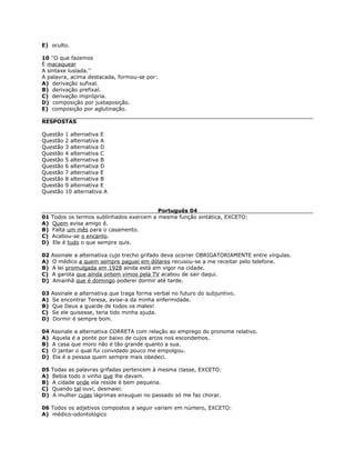 E) oculto.
10 ''O que fazemos
É macaquear
A sintaxe lusíada.''
A palavra, acima destacada, formou-se por:
A) derivação sufixal.
B) derivação prefixal.
C) derivação imprópria.
D) composição por justaposição.
E) composição por aglutinação.
RESPOSTAS
Questão 1 alternativa E
Questão 2 alternativa A
Questão 3 alternativa D
Questão 4 alternativa C
Questão 5 alternativa B
Questão 6 alternativa D
Questão 7 alternativa E
Questão 8 alternativa B
Questão 9 alternativa E
Questão 10 alternativa A
Português 04
01 Todos os termos sublinhados exercem a mesma função sintática, EXCETO:
A) Quem avisa amigo é.
B) Falta um mês para o casamento.
C) Acabou-se o encanto.
D) Ele é tudo o que sempre quis.
02 Assinale a alternativa cujo trecho grifado deva ocorrer OBRIGATORIAMENTE entre vírgulas.
A) O médico a quem sempre paguei em dólares recusou-se a me receitar pelo telefone.
B) A lei promulgada em 1928 ainda está em vigor na cidade.
C) A garota que ainda ontem vimos pela TV acabou de sair daqui.
D) Amanhã que é domingo poderei dormir até tarde.
03 Assinale a alternativa que traga forma verbal no futuro do subjuntivo.
A) Se encontrar Teresa, avise-a da minha enfermidade.
B) Que Deus a guarde de todos os males!
C) Se ele quisesse, teria tido minha ajuda.
D) Dormir é sempre bom.
04 Assinale a alternativa CORRETA com relação ao emprego do pronome relativo.
A) Aquela é a ponte por baixo de cujos arcos nos escondemos.
B) A casa que moro não é tão grande quanto a sua.
C) O jantar o qual fui convidado pouco me empolgou.
D) Ela é a pessoa quem sempre mais obedeci.
05 Todas as palavras grifadas pertencem à mesma classe, EXCETO:
A) Bebia todo o vinho que lhe davam.
B) A cidade onde ela reside é bem pequena.
C) Quando tal ouvi, desmaiei.
D) A mulher cujas lágrimas enxuguei no passado só me faz chorar.
06 Todos os adjetivos compostos a seguir variam em número, EXCETO:
A) médico-odontológico
 