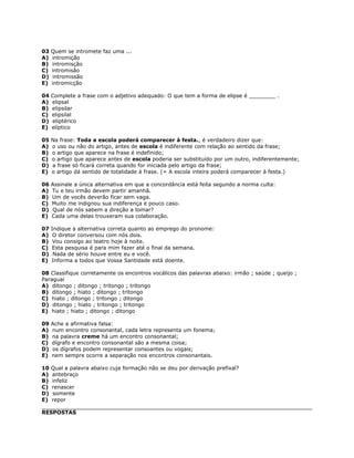 03 Quem se intromete faz uma ...
A) intromição
B) intromisção
C) intromisão
D) intromissão
E) intromicção
04 Complete a frase com o adjetivo adequado: O que tem a forma de elipse é ________ .
A) elipsal
B) elipsilar
C) elipsilal
D) eliptérico
E) elíptico
05 Na frase: Toda a escola poderá comparecer à festa., é verdadeiro dizer que:
A) o uso ou não do artigo, antes de escola é indiferente com relação ao sentido da frase;
B) o artigo que aparece na frase é indefinido;
C) o artigo que aparece antes de escola poderia ser substituído por um outro, indiferentemente;
D) a frase só ficará correta quando for iniciada pelo artigo da frase;
E) o artigo dá sentido de totalidade à frase. (= A escola inteira poderá comparecer à festa.)
06 Assinale a única alternativa em que a concordância está feita segundo a norma culta:
A) Tu e teu irmão devem partir amanhã.
B) Um de vocês deverão ficar sem vaga.
C) Muito me indignou sua indiferença e pouco caso.
D) Qual de nós sabem a direção a tomar?
E) Cada uma delas trouxeram sua colaboração.
07 Indique a alternativa correta quanto ao emprego do pronome:
A) O diretor conversou com nós dois.
B) Vou consigo ao teatro hoje à noite.
C) Esta pesquisa é para mim fazer até o final da semana.
D) Nada de sério houve entre eu e você.
E) Informa a todos que Vossa Santidade está doente.
08 Classifique corretamente os encontros vocálicos das palavras abaixo: irmão ; saúde ; queijo ;
Paraguai
A) ditongo ; ditongo ; tritongo ; tritongo
B) ditongo ; hiato ; ditongo ; tritongo
C) hiato ; ditongo ; tritongo ; ditongo
D) ditongo ; hiato ; tritongo ; tritongo
E) hiato ; hiato ; ditongo ; ditongo
09 Ache a afirmativa falsa:
A) num encontro consonantal, cada letra representa um fonema;
B) na palavra creme há um encontro consonantal;
C) dígrafo e encontro consonantal são a mesma coisa;
D) os dígrafos podem representar consoantes ou vogais;
E) nem sempre ocorre a separação nos encontros consonantais.
10 Qual a palavra abaixo cuja formação não se deu por derivação prefixal?
A) antebraço
B) infeliz
C) renascer
D) somente
E) repor
RESPOSTAS
 