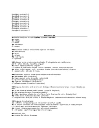 Questão 1 alternativa D
Questão 2 alternativa A
Questão 3 alternativa D
Questão 4 alternativa E
Questão 5 alternativa E
Questão 6 alternativa C
Questão 7 alternativa A
Questão 8 alternativa B
Questão 9 alternativa C
Questão 10 alternativa D
Português 33
01 Qual o significado do radical cefalo da palavra cefaléia?
A) cavalo
B) cabeça
C) célula
D) sofrimento
E) origem
02 Encontre o vocábulo erradamente separado em sílabas:
A) pneu-má-ti-co
B) ap-to
C) coi-sas
D) a-ve-ri-guou
E) egíp-cios
03 Indique o termo erradamente classificado: O belo viajante saiu rapidamente.
A) O = artigo definido, masculino, singular.
B) belo = adjetivo uniforme, singular.
C) viajante = substantivo simples, comum, derivado, concreto, masculino singular.
D) saiu = verbo irregular, na 3.ª pessoa do singular do pretérito perfeito do indicativo.
E) rapidamente = advérbio de modo.
04 Ache onde o modo da forma verbal em destaque está incorreto:
A) Não saia da sala! (imperativo)
B) Espero que ele venha à reunião. (subjuntivo)
C) Quem lhe deu essa notícia? (indicativo)
D) Diga-nos a sua opinião. (subjuntivo)
E) Gostaria que ele ficasse aqui. (indicativo)
05 Marque a alternativa onde o verbo em destaque não se encontra no tempo e modo indicados ao
lado:
A) Se ele souber a verdade, ficará furioso. (futuro do subjuntivo)
B) Não sejamos otimistas. (imperativo negativo)
C) Espero que dessa atitude não advenha nenhuma desgraça. (presente do subjuntivo)
D) Tenho falado muito desse assunto. (gerúndio)
E) Ele já estudara as lições quando os amigos chegaram. (pretérito mais-que-perfeito do indicativo)
06 Marque a afirmativa falsa:
A) o infinitivo é impessoal quando não se refere a nenhum sujeito;
B) os tempos compostos são formados pelos verbos auxiliares e o particípio do verbo principal;
C) o verbo pôr e derivados pertencem à segunda conjugação;
D) o modo indicativo expressa ordem, advertência ou pedido;
E) entregado é o particípio regular do verbo entregar.
07 Indique o erro:
A) enxame é o coletivo de peixes.
 