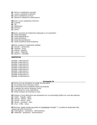 B) alma é o substantivo concreto.
C) viuvez é substantivo abstrato.
D) país é substantivo comum.
E) pianista é substantivo sobrecomum.
08 Ache o único substantivo feminino:
A) guaraná
B) cal
C) telefonema
D) teorema
E) trema
09 Qual o pronome de tratamento adequado a um sacerdote?
A) Vossa Santidade
B) Vossa Magnificência
C) Vossa Eminência
D) Vossa Reverendíssima
E) Vossa Excelência Reverendíssima
10 Ache a palavra erradamente grafada:
A) esculpir ; borburinho
B) regresso ; louça
C) ameixa ; agachar
D) sujeito ; magistral
E) obsceno ; mansidão
RESPOSTAS
Questão 1 alternativa B
Questão 2 alternativa E
Questão 3 alternativa B
Questão 4 alternativa D
Questão 5 alternativa D
Questão 6 alternativa D
Questão 7 alternativa E
Questão 8 alternativa B
Questão 9 alternativa D
Questão 10 alternativa A
Português 34
01 Ocorre erro de ortografia na oração da alternativa:
A) As paredes foram pichadas ontem.
B) O funcionário ficou hesitante diante da proposta.
C) A gengiva do menino sangrava muito.
D) Sua atitude foi muito espontânea.
E) Existe excassez de emprego no país.
02 Indique a única alternativa que apresenta erro na acentuação gráfica em uma das palavras.
A) mártir - freguês - pólen
B) calvície - têxteis - ânsia
C) incrível - tênue - cárie
D) sêmen - armazém - ítem
E) vírus - órfão - vácuo
03 Na frase ''Quem deseja sua ajuda em semelhante situação ?'', as palavras destacadas são,
respectivamente, pronomes:
A) interrogativo - possessivo - demonstrativo
B) indefinido - possessivo - demonstrativo
 