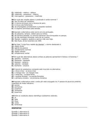 C) indefinido - relativo - oblíquo
D) indefinido - possessivo - relativo
E) interrogativo - possessivo - indefinido
04 Em qual das orações abaixo o predicado é verbo-nominal ?
A) Seu tio deve ser cauteloso.
B) A menina brincava com a boneca de pano.
C) A chuva caía fortemente.
D) Os empregados consideraram a proposta razoável.
E) O viajante caminhava pela estrada.
05 Assinale a alternativa onde ocorre erro de pontuação.
A) Os pássaros, sempre, voltam para os ninhos.
B) Na semana passada, os meninos deixaram seus brinquedos no parque.
C) Se não estivesse chovendo, teria ido ao cinema.
D) Manoel, o padeiro, quebrou a perna e não veio hoje.
E) São Paulo, 20 de novembro de 1999.
06 Na frase ''A loja ficou repleta de clientes'', o termo destacado é:
A) objeto direto
B) agente da passiva
C) complemento nominal
D) objeto indireto
E) complemento verbal
07 Em qual das alternativas abaixo ambas as palavras apresentam 8 letras e 6 fonemas ?
A) gasolina - cochicho
B) passarela - passeata
C) assessor - guitarra
D) salsicha - caridade
E) bochecha - oclusiva
08 O plural do substantivo composto está incorreto na alternativa:
A) o leva-e-traz - os leva-e-traz
B) a manga-rosa - as mangas-rosa
C) o beija-flor - os beija-flores
D) o guarda florestal - os guarda-florestais
E) o primeiro-ministro - os primeiros-ministros
09 Assinale a alternativa onde o verbo pôr está conjugado na 1ª pessoa do plural do pretérito
imperfeito do modo indicativo.
A) pomos
B) púnhamos
C) pusemos
D) ponhamos
E) pusermos
10 Entre os vocábulos abaixo identifique substantivo abstrato.
A) ar
B) fada
C) Deus
D) vento
E) lembrança
RESPOSTAS
Questão 1 alternativa E
Questão 2 alternativa D
Questão 3 alternativa A
 