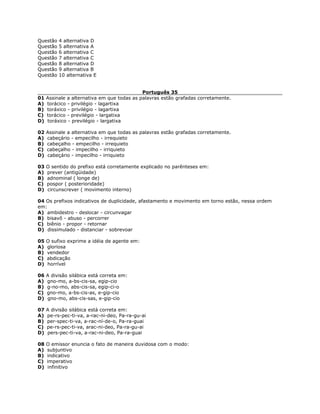 Questão 4 alternativa D
Questão 5 alternativa A
Questão 6 alternativa C
Questão 7 alternativa C
Questão 8 alternativa D
Questão 9 alternativa B
Questão 10 alternativa E
Português 35
01 Assinale a alternativa em que todas as palavras estão grafadas corretamente.
A) torácico - privilégio - lagartixa
B) toráxico - privilégio - lagartixa
C) torácico - previlégio - largatixa
D) toráxico - previlégio - largatixa
02 Assinale a alternativa em que todas as palavras estão grafadas corretamente.
A) cabeçário - empecilho - irrequieto
B) cabeçalho - empecilho - irrequieto
C) cabeçalho - impecilho - irriquieto
D) cabeçário - impecilho - irriquieto
03 O sentido do prefixo está corretamente explicado no parênteses em:
A) prever (antigüidade)
B) adnominal ( longe de)
C) pospor ( posterioridade)
D) circunscrever ( movimento interno)
04 Os prefixos indicativos de duplicidade, afastamento e movimento em torno estão, nessa ordem
em:
A) ambidestro - deslocar - circunvagar
B) bisavô - abuso - percorrer
C) biênio - propor - retornar
D) dissimulado - distanciar - sobrevoar
05 O sufixo exprime a idéia de agente em:
A) gloriosa
B) vendedor
C) abdicação
D) horrível
06 A divisão silábica está correta em:
A) gno-mo, a-bs-cis-sa, egip-cio
B) g-no-mo, abs-cis-sa, egip-ci-o
C) gno-mo, a-bs-cis-as, e-gip-cio
D) gno-mo, abs-cis-sas, e-gip-cio
07 A divisão silábica está correta em:
A) pe-rs-pec-ti-va, a-rac-ni-deo, Pa-ra-gu-ai
B) per-spec-ti-va, a-rac-ní-de-o, Pa-ra-guai
C) pe-rs-pec-ti-va, arac-ni-deo, Pa-ra-gu-ai
D) pers-pec-ti-va, a-rac-ni-deo, Pa-ra-guai
08 O emissor enuncia o fato de maneira duvidosa com o modo:
A) subjuntivo
B) indicativo
C) imperativo
D) infinitivo
 