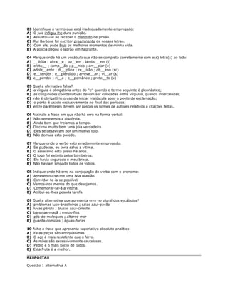 03 Identifique o termo que está inadequadamente empregado:
A) O juiz infligiu-lhe dura punição.
B) Assustou-se ao receber o mandato de prisão.
C) Rui Barbosa foi escritor preeminente de nossas letras.
D) Com ela, pude fruir os melhores momentos de minha vida.
E) A polícia pegou o ladrão em flagrante.
04 Marque onde há um vocábulo que não se completa corretamente com a(s) letra(s) ao lado:
A) __ibóia ; ultra__e ; pa__em ; lambu__em (j)
B) efetu__ ; camp__ão ; p__nico ; arr__piar (e)
C) adole__ente ; di__iplina ; re__isão ; ob__eno (sc)
D) e__tender ; e__plêndido ; arreve__ar ; vi__ar (s)
E) e__pender ; ri__a ; e__pontâneo ; prete__to (x)
05 Qual a afirmativa falsa?
A) a vírgula é obrigatória antes do ''e'' quando o termo seguinte é pleonástico;
B) as conjunções coordenativas devem ser colocadas entre vírgulas, quando intercaladas;
C) não é obrigatório o uso da inicial maiúscula após o ponto de exclamação;
D) o ponto é usado exclusivamente no final dos períodos;
E) entre parênteses devem ser postos os nomes de autores relativos a citações feitas.
06 Assinale a frase em que não há erro na forma verbal:
A) Não semeiemos a discórdia.
B) Ainda bem que freiamos a tempo.
C) Discirno muito bem uma jóia verdadeira.
D) Eles se desaviram por um motivo tolo.
E) Não demula esta parede.
07 Marque onde o verbo está erradamente empregado:
A) Se pudesse, eu teria salvo a vítima.
B) O assassino está preso há anos.
C) O fogo foi extinto pelos bombeiros.
D) Ele havia segurado o meu braço.
E) Não haviam limpado todos os vidros.
08 Indique onde há erro na conjugação do verbo com o pronome:
A) Apresentou-se-me uma boa ocasião.
B) Convidar-te-ia se possível.
C) Vemos-nos menos do que desejamos.
D) Comemorar-se-á a vitória.
E) Atribui-se-lhes pesada tarefa.
09 Qual a alternativa que apresenta erro no plural dos vocábulos?
A) problemas luso-brasileiros ; saias azul-pavão
B) luvas pérola ; blusas azul-celeste
C) bananas-maçã ; meios-fios
D) pés-de-moleques ; altares-mor
E) guarda-comidas ; águas-fortes
10 Ache a frase que apresenta superlativo absoluto analítico:
A) Estas peças são antiqüíssimas.
B) O aço é mais resistente que o ferro.
C) As mães são excessivamente cautelosas.
D) Pedro é o mais baixo de todos.
E) Esta fruta é a melhor.
RESPOSTAS
Questão 1 alternativa A
 