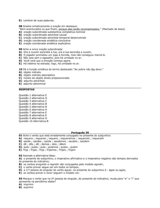 E) Lembrei de suas palavras.
08 Analise sintaticamente a oração em destaque:
''Bem-aventurados os que ficam, porque eles serão recompensados.'' (Machado de Assis)
A) oração subordinada substantiva completiva nominal
B) oração subordinada adverbial causal
C) oração subordinada adverbial temporal desenvolvida
D) oração coordenada sindética conclusiva
E) oração coordenada sindética explicativa
09 Ache a única oração subordinada:
A) Ora a nuvem escondia a lua, ora a lua escondia a nuvem.
B) O jogador prometeu um jogo à torcida, mas não conseguiu marcá-lo.
C) Não saia sem o agasalho, pois há umidade no ar.
D) Você verá que a emoção começa agora.
E) Há neblina na estrada; logo, há umidade no ar.
10 Dê a função sintática do termo destacado:''Ao pobre não lhe devo.''
A) objeto indireto
B) objeto indireto pleonástico
C) núcleo do objeto direto preposicionado
D) adjunto adverbial:
E) adjunto adnominal
RESPOSTAS
Questão 1 alternativa E
Questão 2 alternativa D
Questão 3 alternativa C
Questão 4 alternativa B
Questão 5 alternativa B
Questão 6 alternativa A
Questão 7 alternativa E
Questão 8 alternativa E
Questão 9 alternativa D
Questão 10 alternativa B
Português 39
01 Ache o verbo que está erradamente conjugado no presente do subjuntivo:
A) requera ; requeras ; requera ; requeiramos ; requeirais ; requeram
B) saúde ; saúdes ; saúde ; saudemos ; saudeis ; saúdem
C) dê ; dês ; dê ; demos ; deis ; dêem
D) pula ; pulas ; pula ; pulamos ; pulais ; pulam
E) frija ; frijas ; frija ; frijamos ; frijais ; frijam
02 Assinale a alternativa falsa:
A) o presente do subjuntivo, o imperativo afirmativo e o imperativo negativo são tempos derivados
do presente do indicativo;
B) os verbos progredir e regredir são conjugados pelo modelo agredir;
C) o verbo prover segue ver em todos os tempos;
D) a 3.ª pessoa do singular do verbo aguar, no presente do subjuntivo é : ágüe ou agúe;
E) os verbos prever e rever seguem o modelo ver.
03 Marque o verbo que na 2ª pessoa do singular, do presente do indicativo, muda para ''e'' o ''i'' que
apresenta na penúltima sílaba?
A) imprimir
B) exprimir
 
