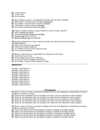 B) verde-amarelo
C) surdo-mudo
D) azul-turquesa
07 Nas sentenças a seguir, os substantivos grifados são femininos, EXCETO:
A) Não aceitei o drinque porque não bebo aguardente.
B) Na verdade, o que ele tinha na pele era eczema.
C) Toda festa na casa de João vira bacanal.
D) De entrada, comeremos salada de alface.
08 Todas as orações grifadas a seguir exercem a mesma função, EXCETO:
A) Não vi quando ele entrou.
B) Soubemos que ele comprou as entradas.
C) Se ela chega hoje eu não sei.
D) Que ela voltaria logo era esperado.
09 Assinale a alternativa em que o acento indicador de crase tenha sido empre-gado
INCORRETAMENTE.
A) Esta camisa é igual à que comprei.
B) Refiro-me à Vossa Excelência.
C) Fui à Madri de meus sonhos antes da Copa.
D) Foi um baile à fantasia.
10 Marque a alternativa que traga ERRO no emprego do verbo haver.
A) Houveram-na por louca.
B) Minha colega havia-me por milionária.
C) As pessoas haviam chegado cedo à festa.
D) Na verdade, haviam outras questões em jogo.
RESPOSTAS
Questão 1 alternativa D
Questão 2 alternativa D
Questão 3 alternativa A
Questão 4 alternativa A
Questão 5 alternativa C
Questão 6 alternativa D
Questão 7 alternativa B
Questão 8 alternativa D
Questão 9 alternativa B
Questão 10 alternativa D
Português 05
01 Marcar o item cuja frase se apresenta redigida da forma mais adequada, considerando-se clareza,
elegância, precisão e correção.
A) Quais de vós pretendem fazer da exceção uma regra a fim de melhorarem nossa imagem?
B) Quais de vós pretendeis fazer da exceção uma regra afim de melhorarem nossa imagem?
C) Quais de vós pretendem fazer da excessão uma regra a fim de melhorar nossa imagem?
D) Quais de vós pretendeis fazer da exceção uma regra a fim de melhorardes nossa imagem?
E) Quais de vós pretendem fazer da excessão uma regra afim de melhorarem nossa imagem?
02 Marcar o item cuja frase se apresenta redigida da forma mais adequada, considerando-se clareza,
elegância, precisão e correção.
A) Espero que grande parte dos advogados averigúe a qüestão da lentidão judicial.
B) Espero que grande parte dos advogados averigüe a questão da lentidão judicial.
C) Espero que grande parte dos advogados averigüem a qüestão da lentidão judicial.
D) Espero que grande parte dos advogados averigúem a questão da lentidão judicial.
E) Espero que grande parte dos advogados averigüe a qüestão da lentidão judicial.
 