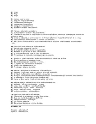 C) tingir
D) frigir
E) erigir
04 Indique onde há erro:
A) os puros-sangues simílimos
B) os navios-escola utílimos
C) os guardas-mores agílimos
D) as águas-vivas aspérrimas
E) as oitavas-de-final antiqüíssimas
05 Marque a alternativa verdadeira:
A) o plural de mau-caráter é maus-caráteres;
B) chamam-se epicenos os substantivos que têm um só gênero gramatical para designar pessoas de
ambos os sexos;
C) todos os substantivos terminados em -ão formam o feminino mudando o final em -ã ou -ona;
D) os substantivos terminados em -a sempre são femininos;
E) são comuns de dois gêneros todos os substantivos ou adjetivos substantivados terminados em
-ista.
06 Identifique onde há erro de regência verbal:
A) Largue essas bobagens, menino!
B) O funcionário abdicou todos os seus direitos.
C) Atentem no que acaba de dizer o Presidente!
D) O filho queria poupar o pai de mais um desgosto.
E) A inabilidade do motorista redundou em grave acidente.
07 Abaixo, há uma frase onde a regência nominal não foi obedecida. Ache-a:
A) Éramos assíduos às festas da escola.
B) Os diretores estavam ausentes à reunião.
C) O jogador deu um empurrão ao árbitro.
D) Nossa casa ficava rente do rio.
E) A entrega é feita no domicílio.
08 Marque a afirmativa incorreta sobre o uso da vírgula:
A) usa-se a vírgula para separar o adjunto adverbial anteposto;
B) a vírgula muitas vezes pode substituir a conjunção e;
C) a vírgula é obrigatória quando o objeto pleonástico for representado por pronome oblíquo tônico;
D) a presença da vírgula não implica pausa na fala;
E) nunca se deve usar a vírgula entre o sujeito e o verbo.
09 Marque onde há apenas um vocábulo erradamente escrito:
A) abóboda ; idôneo ; mantegueira ; eu quiz
B) viço ; sócio-econômico ; pexote ; hidravião
C) hilariedade ; caçoar ; alforje ; apasiguar
D) alizar ; aterrizar ; óbulo ; teribintina
E) chale ; umedescer ; páteo ; obceno
10 Identifique onde não ocorre a crase:
A) Não agrade às girafas com comida, diz o cartaz.
B) Isso não atende às exigências da firma.
C) Sempre obedeço à sinalização.
D) Só visamos à alegria.
E) Comuniquei à diretoria a minha decisão.
RESPOSTAS
Questão 1 alternativa A
Questão 2 alternativa C
 