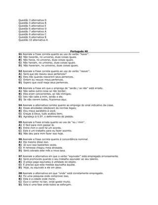 Questão 3 alternativa D
Questão 4 alternativa B
Questão 5 alternativa E
Questão 6 alternativa D
Questão 7 alternativa A
Questão 8 alternativa C
Questão 9 alternativa B
Questão 10 alternativa A
Português 40
01 Assinale a frase correta quanto ao uso do verbo ''haver''.
A) Não haverão, no universo, duas coisas iguais.
B) Não havia, no universo, duas coisas iguais.
C) Não haviam, no universo, duas coisas iguais.
D) Não haveriam, no universo, duas coisas iguais.
02 Assinale a frase correta quanto ao uso do verbo ''reaver''.
A) Será que ele reaveu seus pertences?
B) Eles irão quando reaverem seus pertences.
C) Ontem eu reouve meus pertences.
D) Espero que você reaja seus pertences.
03 Assinale a frase em que o emprego de ''senão / se não'' está errado.
A) Não sabia outra coisa se não bordar;
B) Eles eram concorrentes, se não inimigos;
C) Isto não cabe a mim, senão a ele;
D) Se não vierem todos, ficaremos aqui.
04 Assinale a alternativa correta quanto ao emprego do sinal indicativo da crase.
A) Essas atividades obedecem às normas legais;
B) Dou meus parabéns à você;
C) Graças à Deus, tudo acabou bem;
D) Agradeço à V.Sª. o deferimento do pedido.
05 Assinale a frase errada quanto ao uso de ''eu / mim''.
A) É fácil para mim passar lá.
B) Entre mim e você há um acordo.
C) Este é um trabalho para eu fazer sozinho.
D) Não deu para mim fazer isso hoje.
06 Assinale a frase correta quanto à concordância nominal.
A) Ela mesmo disse isso.
B) Já ouvi isso bastantes vezes.
C) A remessa chegou meia atrasada.
D) Será cobrado este mês a nova taxa.
07 Assinale a alternativa em que o verbo ''equivaler'' está empregado erroneamente.
A) Será promovido quando o seu trabalho equivaler ao seu talento.
B) O preço pago equivaleu à utilidade do objeto.
C) É preciso que esta medida equivalha àquela.
D) Hoje, eu equivalo a ele em peso.
08 Assinale a alternativa em que ''onde'' está corretamente empregado.
A) Fiz uma pesquisa onde comprovei isso.
B) Esta é a cidade onde morei.
C) Ouvi o cantor no bar, onde gostei muito.
D) Esta é uma fase onde todos se esforçam.
 