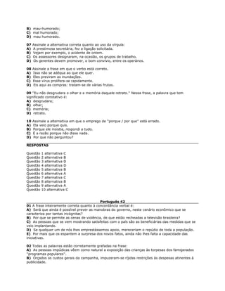 B) mau-humorado;
C) mal humorado;
D) mau humorado.
07 Assinale a alternativa correta quanto ao uso da vírgula:
A) A prestimosa secretária, fez a ligação solicitada.
B) Vejam por exemplo, o acidente de ontem.
C) Os assessores designaram, na ocasião, os grupos de trabalho.
D) Os gerentes devem promover, o bom convívio, entre os operários.
08 Assinale a frase em que o verbo está correto.
A) Isso não se adéqua ao que ele quer.
B) Eles previram as inundações.
C) Esse vírus prolifera-se rapidamente.
D) Eis aqui as compras: tratam-se de várias frutas.
09 ''Eu não desgrudara o olhar e a memória daquele retrato.'' Nessa frase, a palavra que tem
significado conotativo é:
A) desgrudara;
B) olhar;
C) memória;
D) retrato.
10 Assinale a alternativa em que o emprego de ''porque / por que'' está errado.
A) Ela veio porque quis.
B) Porque ele insistia, respondi a tudo.
C) É a razão porque não disse nada.
D) Por que não perguntou?
RESPOSTAS
Questão 1 alternativa C
Questão 2 alternativa B
Questão 3 alternativa D
Questão 4 alternativa D
Questão 5 alternativa B
Questão 6 alternativa A
Questão 7 alternativa C
Questão 8 alternativa B
Questão 9 alternativa A
Questão 10 alternativa C
Português 42
01 A frase inteiramente correta quanto à concordância verbal é:
A) Será que ainda é possível prever as manobras do governo, neste cenário econômico que se
caracteriza por tantas incógnitas?
B) Por que se permite as cenas de violência, de que estão recheadas a televisão brasileira?
C) As pessoas que se vem mostrando satisfeitas com o país são as beneficiárias das medidas que se
veio implantando.
D) Se qualquer um de nós lhes emprestássemos apoio, mereceriam o repúdio de toda a população.
E) Por mais que os espantem a surpresa dos novos fatos, ainda não lhes falta a capacidade das
iniciativas.
02 Todas as palavras estão corretamente grafadas na frase:
A) As pessoas impúdicas vêem como natural a exposição das crianças às torpesas dos famigerados
''programas populares''.
B) Orçados os custos gerais da campanha, impuzeram-se ríjidas restrições às despesas atinentes à
publicidade.
 