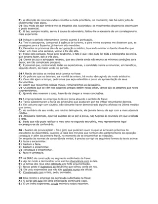 C) A obtenção de recursos extras constitui a meta prioritária, no momento; não há outro jeito de
implementar este plano.
D) Seu modo de agir lembra-me os tregeitos dos ilusionistas: os movimentos dispersivos discimulam
o gesto essencial.
E) O Ivo, sempre incalto, serviu à causa do adversário; faltou-lhe a acessoria de um correlegionário
mais experiente.
03 Indique o período inteiramente correto quanto à pontuação.
A) Tirei o passaporte, compareci à agência de turismo, e para minha surpresa me disseram que, as
passagens para a Espanha, já haviam sido vendidas.
B) Passados os primeiros dias de recuperação o médico, buscando animar o doente disse-lhe que
talvez, em mais uma semana, viesse a lhe dar alta.
C) Fosse pelo cansaço, fosse pelo desânimo, o fato é que: não pude ler toda a bibliografia da prova,
que deveria fazer, dali a três dias.
D) Diante do juiz o advogado reiterou, que seu cliente ainda não reunia as mínimas condições para
depor, em tão complicado processo.
E) É possível que, contrariando todas as expectativas, o candidato venha a renunciar, em benefício,
segundo dizem, da maior união no partido.
04 A flexão de todos os verbos está correta na frase:
A) Os policiais que os deteram, na manhã de ontem, há muito vêm agindo de modo arbitrário.
B) Caso não ajam a tempo, pediremos que seja estendido o prazo de apresentação de seus
documentos.
C) Assim que reavermos nossas malas, remarcaremos as passagens.
D) Os portões que se vêm nos casarões antigos detêm nosso olhar, tantos são os detalhes que neles
surpreendemos.
E) Quando eles reverem o caso, haverão de chegar a novas conclusões.
05 A impropriedade no emprego do léxico torna absurdo o sentido da frase:
A) Tanto subestimaram a força do adversário que acabaram por lhe infligir retumbante derrota.
B) Ele costuma agir com cautela, não obstante haver demonstrado alguma afoiteza na última medida
que tomou.
C) Ao contrário de seu irmão, um notório delinqüente, ele jamais deixou de agir com a mais absoluta
retidão.
D) Alcoólatra redimido, José faz questão de se pôr à prova, não fugindo às reuniões em que a bebida
é farta.
E) Dado que não pude ratificar o meu voto no segundo escrutínio, meu representante legal
encarregou-se de confirmá-lo.
06 - Bastam de provocações! - foi o grito que puderam ouvir os que se achavam próximos do
presidente da Assembléia, quando já fazia dez minutos que nenhum dos parlamentares da oposição
conseguia ir além da primeira frase, no momento de se encaminhar as votações.
Em respeito às normas de concordância verbal, é preciso corrigir as seguintes formas do texto acima:
A) fazia e encaminhar.
B) bastam e fazia.
C) bastam e encaminhar.
D) conseguia e encaminhar.
E) fazia e conseguia.
07 Há ERRO de construção no segmento sublinhado da frase:
A) Agi de modo a demonstrar uma estrita observância com as leis.
B) A defesa dos réus está estribada em forte argumentação.
C) Nosso gesto é ilustrativo do desânimo que tomou conta de nós.
D) Ela usou expressões que não são cabíveis numa ata oficial.
E) Consternado com o fato, pediu demissão.
08 Está correto o emprego da expressão sublinhada na frase:
A) O cargo em cujo ele seria empossado continuará vago.
B) É um velho experiente, a cuja memória todos recorrem.
 