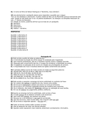 D) O nome do filme de Nelson Rodrigues é ''Bonitinha, mas ordinária''.
10 Leia atentamente o parágrafo abaixo para responder a questão que o segue:
''Era um dia abafadiço e aborrecido. A pobre cidade de São Luís do Maranhão parecia entorpecida pelo
calor. Quase se não podia sair à rua: as pedras escaldavam: as vidraças e os lampiões faiscavam ao
sol(...)'' (Aluísio de Azevedo).
Em relação ao trecho, podemos afirmar que se trata de um parágrafo:
A) Narrativo.
B) Descritivo.
C) Dissertativo.
D) Poético - narrativo.
RESPOSTAS
Questão 1 alternativa A
Questão 2 alternativa C
Questão 3 alternativa A
Questão 4 alternativa C
Questão 5 alternativa D
Questão 6 alternativa B
Questão 7 alternativa B
Questão 8 alternativa C
Questão 9 alternativa C
Questão 10 alternativa B
Português 45
01 Está correta a grafia de todas as palavras em:
A) A reivindicada exumação da vítima sequer foi analisada pelo magistrado.
B) Sem maiores preambulos, pôs-se a vosciferar injúrias contra o indefeso escrivão.
C) Obsecado pelo cumprimento das leis, é incapaz de considerar a falibilidade da justiça.
D) A neglijência na aplicação da lei ocorre em relação aos previlegiados de sempre.
E) A impunidade dos ricos é insultosa diante da rigidez consernente aos pobres.
02 A partição silábica ocorre de modo correto em todas as seguintes palavras:
A) ADJUN-ÇÃO; MIS-CE-LÂ-NE-A; OBS-TRU-CI-O-NIS-MO
B) SOR-RI-A; CO-O-PE-RAR; HE-RO-ÍS-MO
C) PERS-PI-CÁ-CI-A; DI-SSÍ-DIO; RÍ-TMI-CO
D) DIS-PERS-ÃO; IG-NÓ-BIL; VA-LEN-TIA
E) RE-PU-GNÂN-CI-A; FLU-Í-DO; CIR-CUI-TO
03 Está correto e coerente o emprego do termo sublinhado no contexto da frase:
A) Se o piloto não ratificar a trajetória do vôo, haverá uma colisão.
B) Diz-se que é inamovível a pessoa que pouco ou nunca se emociona.
C) Diz-se que é um criminoso contumaz quando ele modifica seus costumes.
D) Ele é indolente, não hesita em despender esforços na realização de suas tarefas.
E) Em vez de reiterar seu julgamento, preferiu retificá-lo.
04 Quanto ao emprego da forma sublinhada, está correta a frase:
A) A razão porque ele se absteve compete a ele esclarecer.
B) Sem mais nem porque, ele resolveu nos deixar.
C) Recusou-se a nos esclarecer o por quê da sua decisão.
D) Que ele renunciou, todo mundo sabe, mas ninguém sabe por quê.
E) Ele se limita a responder apenas: - Por que sim...
05 Todas as formas verbais estão corretas na frase:
A) Elas se absteram de votar nas últimas eleições.
B) Quando vocês requiserem mais material, preencham corretamente o formulário.
 