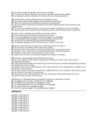 C) Se virdes a mudar de opinião, comunicai-nos a tempo.
D) A menos que eles se imponhem na reunião, não serão ouvidos pelos colegas.
E) Se tivéssemos podido responder, tê-lo-íamos feito de modo contundente.
06 A concordância verbal está plenamente respeitada na frase:
A) Não fossem pelas razões alegadas, outras haveriam para puni-lo.
B) Quem foi mesmo que lhes garantiram estarmos inadimplentes?
C) De pouca gente haveríamos de suspeitar com tantas razões quantas as que tínhamos para
suspeitar dele.
D) Por mais que envidemos esforços, não creio que a gente consigamos um bom resultado.
E) Apesar de não serem muitos os seus desafetos políticos, não lhe convêm que os subestime.
07 Está correto o emprego da expressão sublinhada na frase:
A) O carro de cujo dono você diz ser amigo está à venda.
B) É um carro cujas as prestações estão sendo pagas com dificuldade.
C) A manifestação política à qual ele recusou participar será amanhã.
D) São graves os momentos em que ela está atravessando.
E) As despesas de cujas você me preveniu foram, de fato, muito altas.
08 Quanto à ocorrência do sinal de crase, a frase inteiramen-te correta é:
A) Se não puder ir amanhã à cidade, avise-me à tempo.
B) Quando o barco ficou à deriva, coube à tripulação emitir um sinal de socorro.
C) Se fosse a mim, e não à ela que você devesse dinheiro, estaríamos às boas.
D) Pretendi, à todo custo, que ela aderisse à nossa causa.
E) Àquela hora da noite, era impossível chegarmos à qualquer conclusão.
09 O período cuja pontuação está inteiramente correta é:
A) Sim, sem dúvida, foi ele mesmo a pessoa que a despeito de nosso aviso, tentou burlar a
fiscalização do aeroporto.
B) Junto àquele guichê está uma senhora, que você deve procurar, ela pode seguramente, lhe dar as
informações que você me pede.
C) Apesar de estar claro, neste processo, quem está mentindo e quem está dizendo a verdade, o juiz
procederá a uma acareação.
D) Se fosse o caso, de arrumar mais dinheiro, poderíamos fazer uma campanha, mas não me parece
que no momento, isto seja o mais oportuno.
E) Mal nasceu o dia, e Rita se dispôs a sair mas, verificando o tempo pela janela temeu que
chovesse, e assim resolveu ficar em casa.
10 Pertencem a diferentes classes gramaticais as palavras sublinhadas na frase:
A) Se alguma coisa lhe falta, certamente não é dinheiro.
B) Meu filho anda apaixonado por bichinhos virtuais.
C) Por razões tolas deixei de ir a uma festa muito animada.
D) Ele sempre quis ser a exceção da regra.
E) Durante a parada militar, as crianças aplaudiam felizes.
RESPOSTAS
Questão 1 alternativa A
Questão 2 alternativa B
Questão 3 alternativa E
Questão 4 alternativa D
Questão 5 alternativa E
Questão 6 alternativa C
Questão 7 alternativa A
Questão 8 alternativa B
Questão 9 alternativa C
Questão 10 alternativa A
 