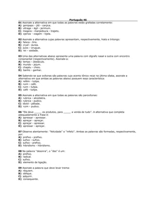 Português 46
01 Assinale a alternativa em que todas as palavras estão grafadas corretamente:
A) genipapo - jiló - canjica.
B) ultrage - ágil - jerimum.
C) megera - manjedoura - trajeto.
D) ojeriza - viagem - tijela.
02 Assinale a alternativa cujas palavras apresentam, respectivamente, hiato e tritongo:
A) faísca - lírio.
B) cruel - áurea.
C) juízo - Uruguai.
D) rei - vaidade.
03 Uma das alternativas abaixo apresenta uma palavra com dígrafo nasal e outra com encontro
consonantal (respectivamente). Assinale-a:
A) tempo - obstáculo.
B) mundo - jejum.
C) chapéu - cheio.
D) banho - ganhar.
04 Sabendo-se que oxítonas são palavras cujo acento tônico recai na última sílaba, assinale a
alternativa em que ambas as palavras abaixo possuem essa característica:
A) refém - tulipa.
B) ruim - café.
C) ruim - tulipa.
D) café - tulipa.
05 Assinale a alternativa em que todas as palavras são paroxítonas:
A) rubrica - alcoólatra.
B) rubrica - pudico.
C) têxtil - plêiade.
D) ruim - pudico.
06 ''Ele deve _____ os produtos, para _____ a venda de tudo''. A alternativa que completa
adequadamente a frase é:
A) apressar - apressar.
B) apreçar - apreçar.
C) apreçar - apressar.
D) apressar - apreçar.
07 Observe atentamente: ''felicidade'' e ''infeliz''. Ambas as palavras são formadas, respectivamente,
por:
A) prefixo - prefixo.
B) sufixo - sufixo.
C) sufixo - prefixo.
D) hibridismo - hibridismo.
08 Na palavra ''desonra'', o ''des'' é um:
A) prefixo.
B) radical.
C) sufixo.
D) elemento de ligação.
09 Assinale a palavra que deve levar trema:
A) réquiem.
B) oblique.
C) adquirir.
D) consequente.
 