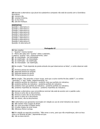 10 Assinale a alternativa cujo plural do substantivo composto não está de acordo com a Gramática
Normativa:
A) homens-rãs.
B) canetas-tinteiros.
C) os tico-ticos.
D) pés-de-moleque.
RESPOSTAS
Questão 1 alternativa C
Questão 2 alternativa C
Questão 3 alternativa A
Questão 4 alternativa B
Questão 5 alternativa B
Questão 6 alternativa C
Questão 7 alternativa C
Questão 8 alternativa A
Questão 9 alternativa D
Questão 10 alternativa B
Português 47
01 Nas orações:
I - ''Quanto'' menino bonito!
II - Maria não sabe nem ''quanto'' odeia o padrasto.
A palavra ''quanto'' tem, respectivamente, valor:
A) de intensidade - de intensidade.
B) de indefinição - de intensidade.
C) de indefinição - de indefinição.
D) de intensidade - de indefinição.
02 Na oração: ''Tudo depende da janela através da qual observamos os fatos'', o verbo observar está
na:
A) Primeira pessoa do singular.
B) Segunda pessoa do singular.
C) Segunda pessoa do plural.
D) Primeira pessoa do plural.
03 Na oração: ''Ela aprendeu a lavar roupa, será que a outra vizinha lhe deu sabão''?, os verbos
''aprendeu'' e ''deu'' estão, respectivamente, no:
A) pretérito perfeito do indicativo - pretérito mais que perfeito do indicativo.
B) pretérito perfeito do indicativo - pretérito perfeito do indicativo.
C) pretérito mais que perfeito do indicativo - pretérito perfeito do indicativo.
D) pretérito imperfeito do indicativo - pretérito imperfeito do indicativo.
04 Assinale a alternativa cuja concordância nominal não está de acordo com o padrão culto:
A) Anexa à carta vão os documentos.
B) Anexos à carta vão os documentos.
C) Anexo à carta vai o documento.
D) Em anexo, vão os documentos.
05 A alternativa que apresenta incorreção em relação ao uso do sinal indicativo da crase é:
A) Não assisto mais à jogos do Brasil.
B) Fez uma excursão à Cidade Santa.
C) O avião chegou às onze horas.
D) Ofereceu flores à amiga.
06 Em relação ao seguinte provérbio: ''Não ames o sono, para que não empobreças; abre os teus
olhos e te fartarás de pão'', depreende-se que:
A) não se deve dormir.
 
