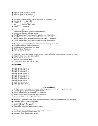 B) não se deve fechar os olhos.
C) não se deve ter preguiça.
D) não se deve comer muito pão.
07 Em qual frase devemos usar o pronome ''o'', e não o ''lhe''?
A) Respondi-____ que não.
B) O filho obedecia-___ em tudo.
C) Eu _____ perdôo, meu filho.
D) Acho ____ razoável.
08 Leia as orações abaixo:
I - Sairei contigo desde que você não demore.
II - Ester chora desde que ele partiu;
A) Em I ''desde que'' tem valor temporal e em II também.
B) Em I ''desde que'' tem valor condicional e em II também.
C) Em I ''desde que'' tem valor condicional e em II temporal.
D) Em I ''desde que'' tem valor temporal em II condicional.
09 A oração cuja conjunção expressa valor de conseqüência é a:
A) Como chovesse, ele não pôde sair.
B) Choveu tanto, que fiquei em casa.
C) Saí, embora chovesse.
D) Chove, desde que saí.
10 Assinale a alternativa cuja concordância verbal NÃO está de acordo com o padrão culto:
A) Fazem cinco anos que ele mudou.
B) Havia flores no vaso.
C) Muitos livros eu dei a ela.
D) Faz muitos anos que não o vejo.
RESPOSTAS
Questão 1 alternativa D
Questão 2 alternativa D
Questão 3 alternativa B
Questão 4 alternativa A
Questão 5 alternativa A
Questão 6 alternativa C
Questão 7 alternativa D
Questão 8 alternativa C
Questão 9 alternativa B
Questão 10 alternativa A
Português 48
01 Indique o conjunto abaixo em que todas as palavras estão com a grafia correta.
A) amoré-guaçu, pre-requisitos, anfi-teatro
B) latino-americano, co-fundador, ad-jacência
C) anajá-mirim, sem-vergonha, pós-meridiano
D) para-quedas, tio-avô, guarda-chuvas
02 Assinale a alternativa em que, quanto ao gênero, todos os substantivos são epicenos.
A) salmão, zebra, elefante, tubarão
B) artista, pernilongo, égua, lente
C) pulga, jacaré, sapo, baleia
D) selvagem, soprano, rinoceronte, cobra
03 Indique o conjunto que contém acentuação incorreta.
A) dê-se-lhe, zangão, devêssemos, tié
B) pézinho, ruím, marquêses, tôda
 