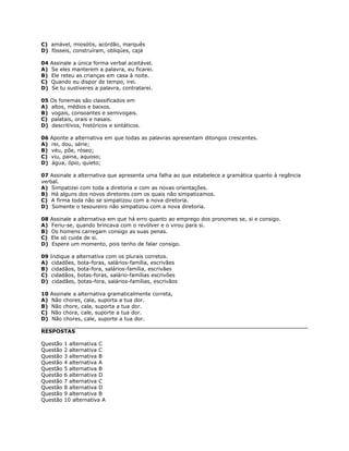 C) amável, miosótis, acórdão, marquês
D) fósseis, construíram, obliqúes, cajá
04 Assinale a única forma verbal aceitável.
A) Se eles manterem a palavra, eu ficarei.
B) Ele reteu as crianças em casa à noite.
C) Quando eu dispor de tempo, irei.
D) Se tu sustiveres a palavra, contratarei.
05 Os fonemas são classificados em
A) altos, médios e baixos.
B) vogais, consoantes e semivogais.
C) palatais, orais e nasais.
D) descritivos, históricos e sintáticos.
06 Aponte a alternativa em que todas as palavras apresentam ditongos crescentes.
A) rei, dou, série;
B) véu, põe, róseo;
C) viu, paina, aquoso;
D) água, ópio, quieto;
07 Assinale a alternativa que apresenta uma falha ao que estabelece a gramática quanto à regência
verbal.
A) Simpatizei com toda a diretoria e com as novas orientações.
B) Há alguns dos novos diretores com os quais não simpatizamos.
C) A firma toda não se simpatizou com a nova diretoria.
D) Somente o tesoureiro não simpatizou com a nova diretoria.
08 Assinale a alternativa em que há erro quanto ao emprego dos pronomes se, si e consigo.
A) Feriu-se, quando brincava com o revólver e o virou para si.
B) Os homens carregam consigo as suas penas.
C) Ele só cuida de si.
D) Espere um momento, pois tenho de falar consigo.
09 Indique a alternativa com os plurais corretos.
A) cidadões, bota-foras, salários-família, escrivães
B) cidadãos, bota-fora, salários-família, escrivães
C) cidadãos, botas-foras, salário-famílias escrivões
D) cidadães, botas-fora, salários-famílias, escrivãos
10 Assinale a alternativa gramaticalmente correta,
A) Não chores, cala, suporta a tua dor.
B) Não chore, cala, suporta a tua dor.
C) Não chora, cale, suporte a tua dor.
D) Não chores, cale, suporte a tua dor.
RESPOSTAS
Questão 1 alternativa C
Questão 2 alternativa C
Questão 3 alternativa B
Questão 4 alternativa A
Questão 5 alternativa B
Questão 6 alternativa D
Questão 7 alternativa C
Questão 8 alternativa D
Questão 9 alternativa B
Questão 10 alternativa A
 
